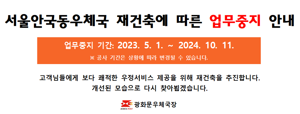 서울안국동우체국 재건축에 따른 업무중지 안내
업무중지 기간: 2023.5.1. ~ 2024.10.11.
*공사기간은 상황에 따라 변경될 수 있습니다.
고객님들에게 보다 쾌적한 우정서비스 제공을 위해 재건축을 추진합니다.
개선된 모습으로 다시 찾아뵙겠습니다.
광화문우체국장