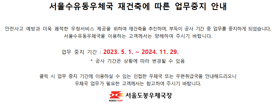 안전사고 예방과 더욱 쾌적한 우정서비스 제공을 위하여 재건축을 추진하며, 부득이 공사 기간 중 업무를 중지하게 되었습니다. 서울수유동우체국을 이용하는 고객께서는 양해하여 주시기 바랍니다.

업무 중지 기간 : 2023. 5. 1. ~ 2024. 11. 29.
* 공사 기간은 상황에 따라 변경될 수 있음

클릭 시 업무 중지 기간에 이용하실 수 있는 인접한 우체국 또는 우편취급국을 안내해드리오니 우체국 업무가 필요한 고객께서는 참고하여 주시기 바랍니다.

서울도봉우체국장