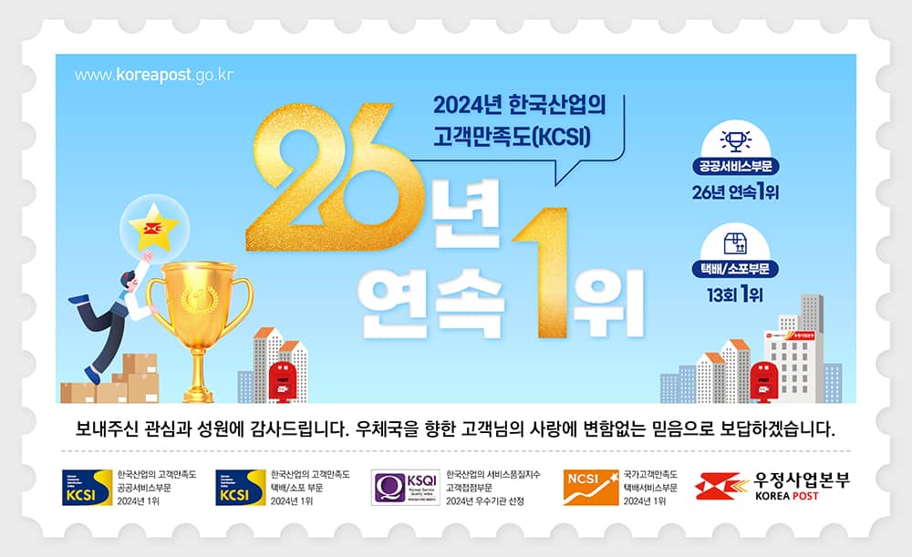 www.koreapost.go.kr
2024년 한국산업의 고객만족도(KCSI) 26년 연속 1위
공공서비스부문 26년 연속 1위
택배/소포부문 13회 1위

보내주신 관심과 성원에 감사드립니다. 우체국을 향한 고객님의 사랑에 변함없는 믿음으로 보답하겠습니다.
(KCSI)한국산업의 고객만족도 공공서비스부문 2024년 1위
(KCSI)한국산업의 고객만족도 택배/소포 부문 2024년 1위
(KSQI)한국산업의 서비스품질지수 고객접점부문 2024년 우수기관 선정
(NCSI)국가고객만족도 택배서비스부문 2024년 1위
우정사업본부(KOREA POST)