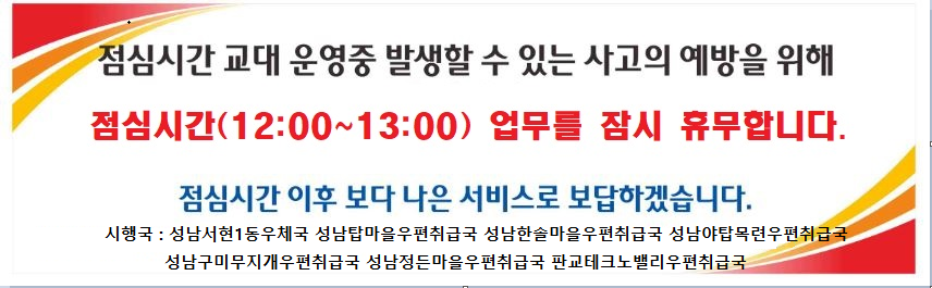 점심시간 교대 운영중 발생할 수 있는 사고의 예방을 위해
점심시간(12:00~13:00) 업무를 잠시 휴무합니다.
점심시간 이후 보다 나은 서비스로 보답하겠습니다.
시행국: 성남서현1동우체국 성남탑마을우편취급국 성남한솔마을우편취급국 성남야탑목련우편취급국
성남구미무지개우편취급국 성남정든마을우편취급국 판교테크노밸리우편취급국