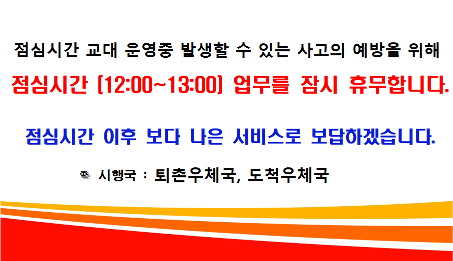 점심시간 교대 운영중 발생할 수 있는 사고의 예방을 위해 점심시간(12:00~13:00) 업무를 잠시 휴무합니다. 점심시간 이후 보다 나은 서비스로 보답하겠습니다. 시행국: 퇴촌우체국, 도척우체국
