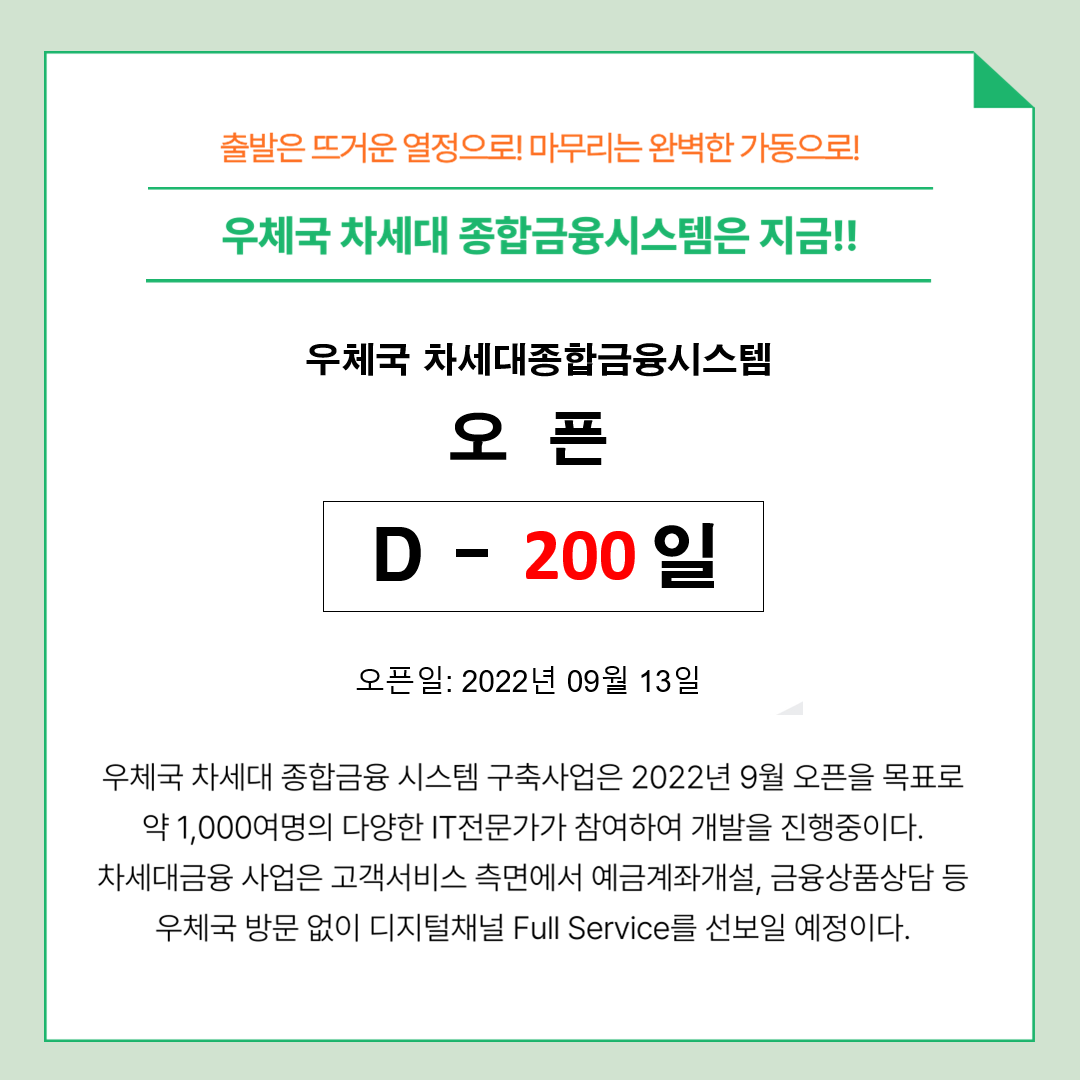 출발은 뜨거운 열정으로! 마무리는 완벽한 가동으로!
우체국 차세대 종합금융시스템은 지금!!
우체국 차세대 종합금융 시스템 오픈 D - 200일 오픈일:2022년 09월 13일
우체국 차세대 종합금융 시스템 구축사업은 2022년 9월 오픈을 목표로 약 1,000여명의 다양한 IT전문가가 참여하여 개발을 진행중이다. 차세대금융 사업은 고객서비스 측면에서 예금계좌개설, 금융상품상담 등 우체국 방문 없이 디지털채널 Full Service를 선보일 예정이다.