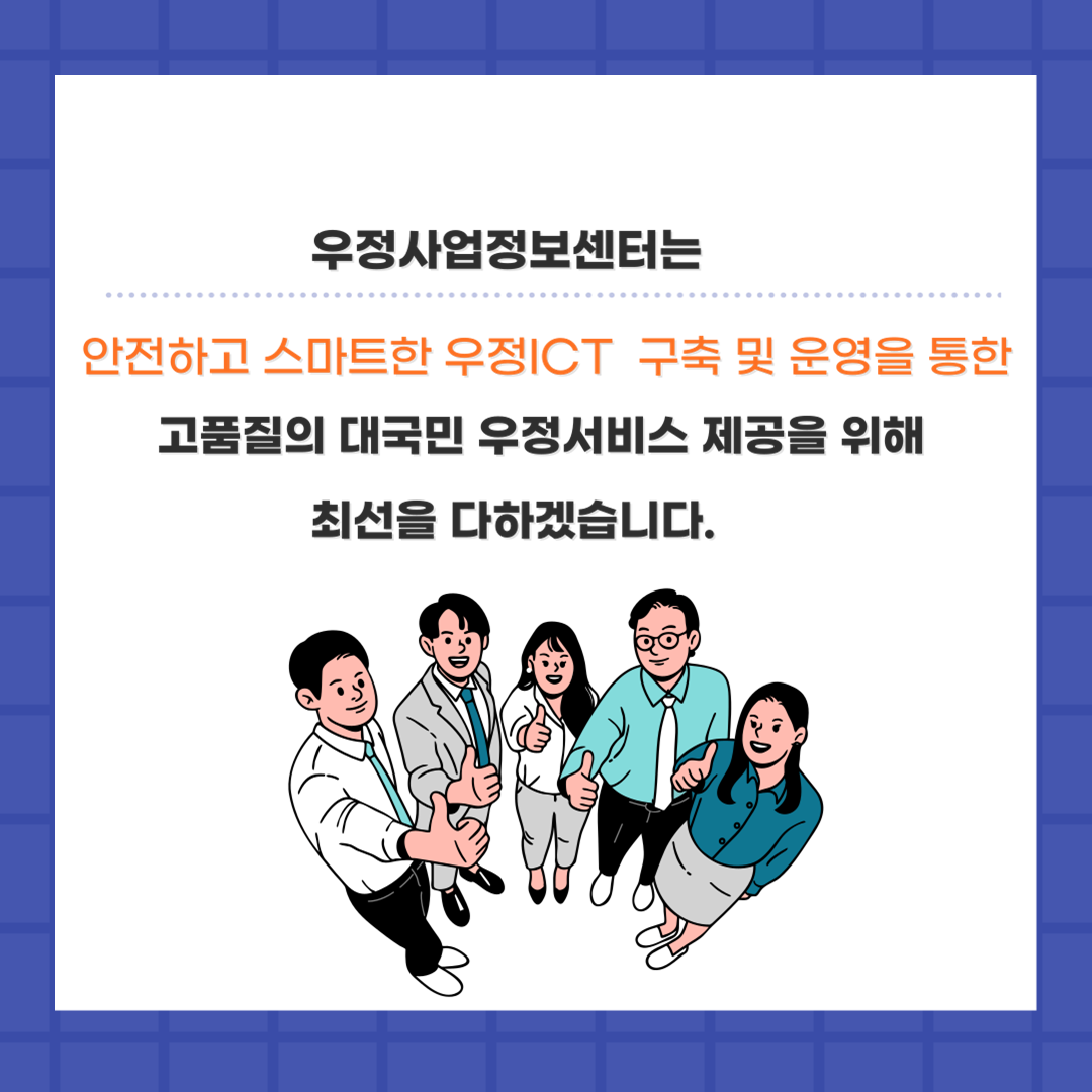 우정사업정보센터는
안전하고 스마트한 우정ICT 구축 및 운영을 통한
고품질의 대국민 우정서비스 제공을 위해 최선을 다하겠습니다.