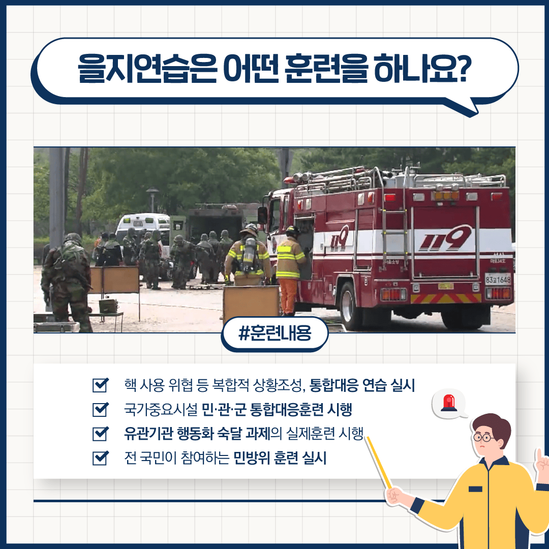 을지연습은 어떤 훈련을 하나요?
#훈련내용
핵 사용 위협 등 복합적 상황조성, 통합대응 연습 실시
국가중요시설 민·관·군 통합대응훈련 시행
유관기관 행동화 숙달 과제의 실제훈련 시행
전 국민이 참여하는 민방위 훈련 실시