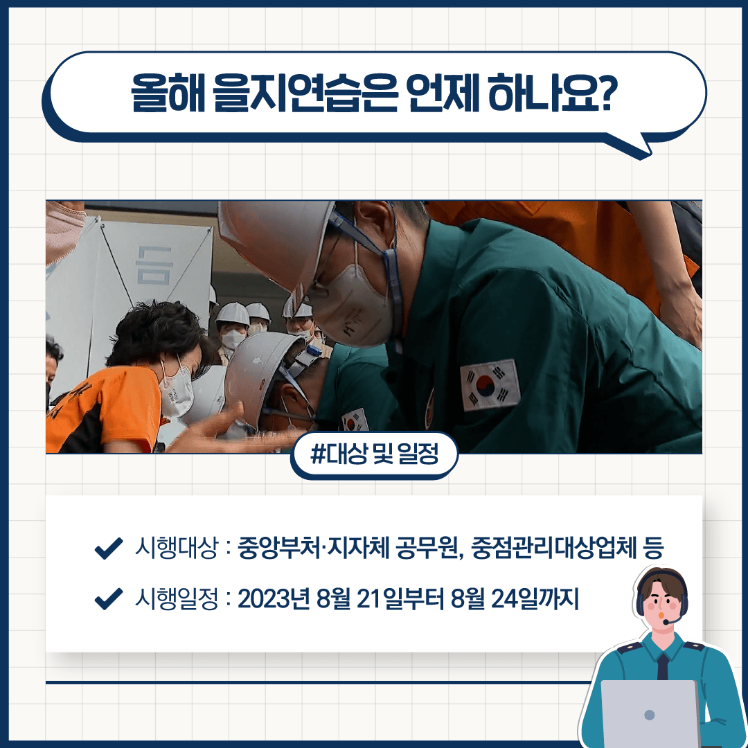 올해 을지연습은 언제 하나요?
#대상 및 일정
시행대상: 중앙부처·지자체 공무원, 중점관리대상업체 등
시행일정: 2023년 8월 21일부터 8월 24일까지