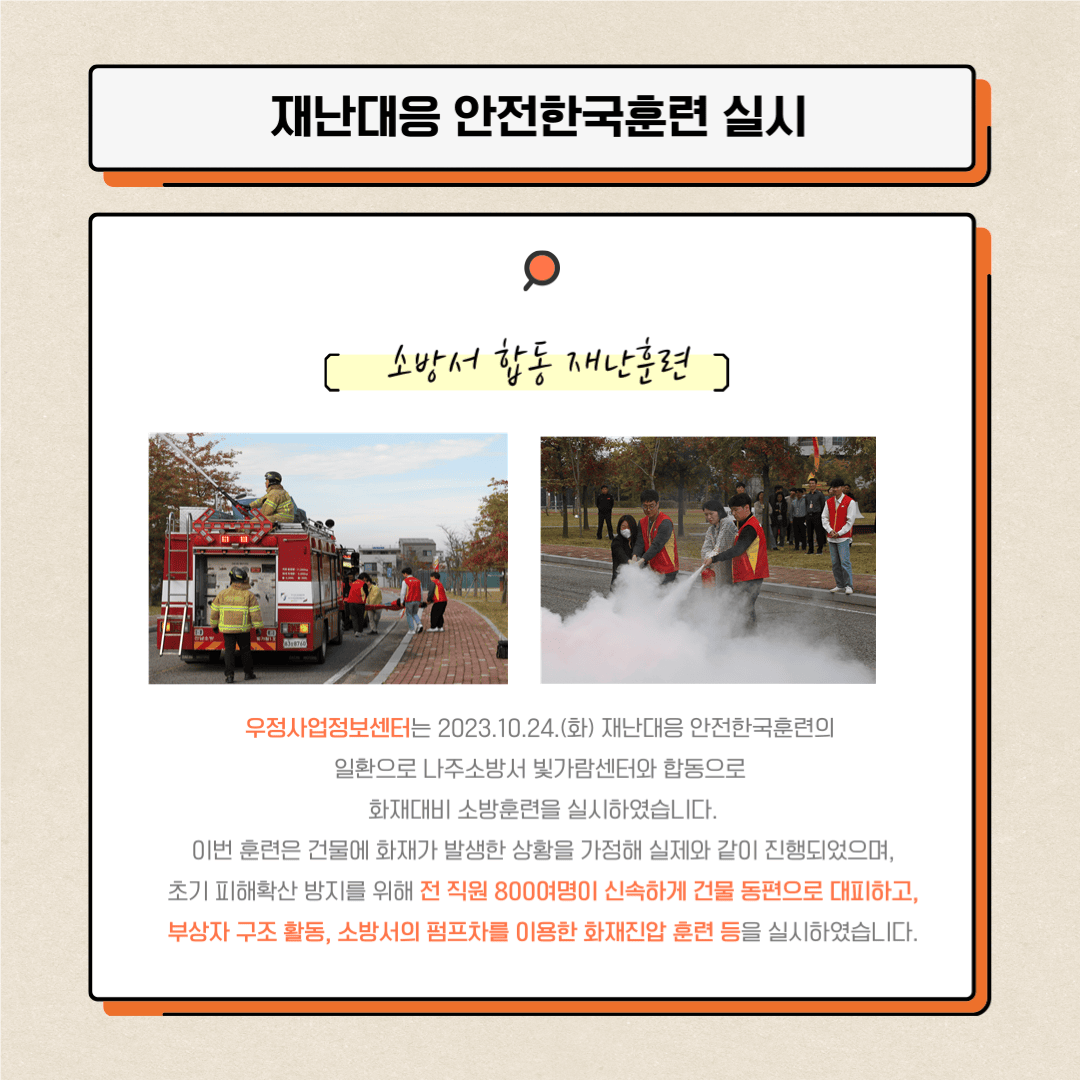 1. 재난대응 안전한국훈력 실시 / 소방서 합동 재난훈련
우정사업정보센터는 2023.10.24.(화) 재난대응 안전한국훈련의 일환으로 나주소방서 빛가람센터와 합동으로 화재대비 소방훈련을 실시하였습니다.
이번 훈련은 건물에 화재가 발생한 상황을 가정해 실제와 같이 진행되었으며, 초기 피해확산 방지를 위해 전 직원 800여명이 신속하게 건물 동편으로 대피하고, 부상자 구조활동, 소방서의 펌프차를 이용한 화재진압 훈련 등을 실시하였습니다.