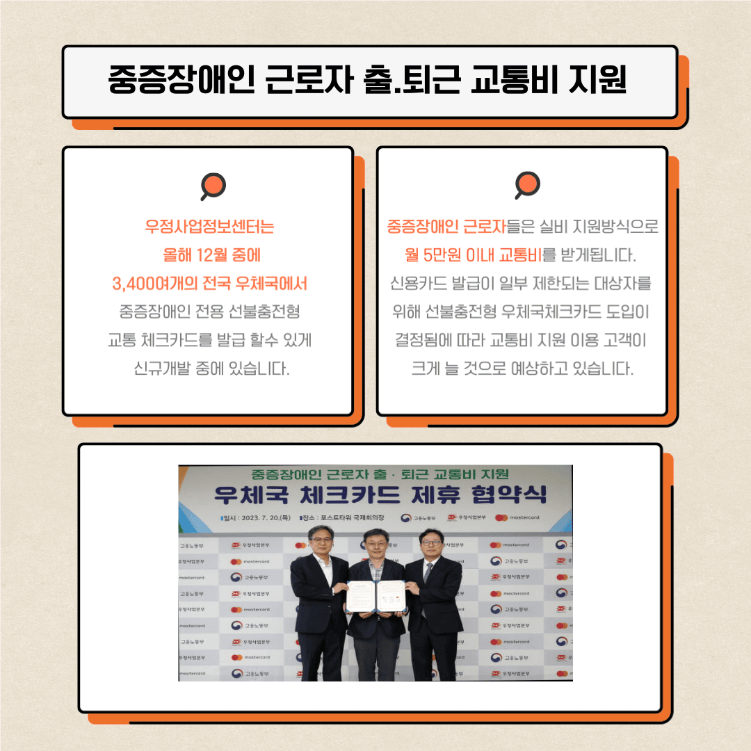 3. 중증장애인 근로자 출퇴근 교통비 지원
우정사업정보센터는 올해 12월 중에 3,400여개의 전국 우체국에서 중증장애인 전용 선불충전형 교통 체크카드를 발급 할 수 있게 신규개발 중에 있습니다.
중증장애인 근로자들은 실비 지원방식으로 월 5만원 이내 교통비를 받게됩니다.
신용카드 발급이 일부 제한되는 대상자를 위해 선불충전형 우체국 체크카드 도입이 결정됨에 따라 교통비 지원 이용 고객이 크게 늘 것으로 예상하고 있습니다.