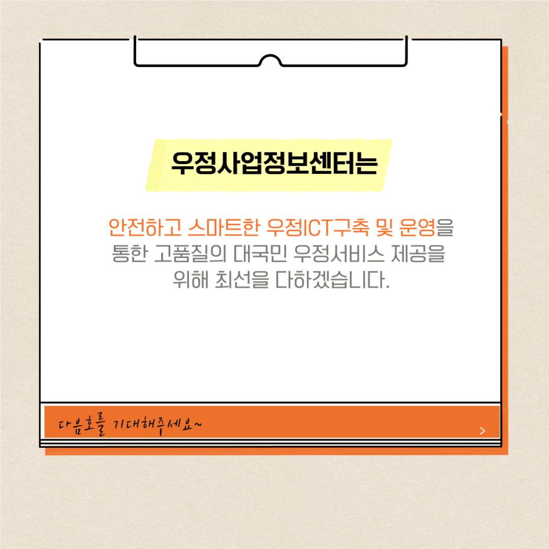 우정사업정보센터는
안전하고 스마트한 우정ICT구축 및 운영을 통한 고품질의 대국민 우정서비스 제공을 위해 최선을 다하겠습니다.
다음호를 기대해주세요~