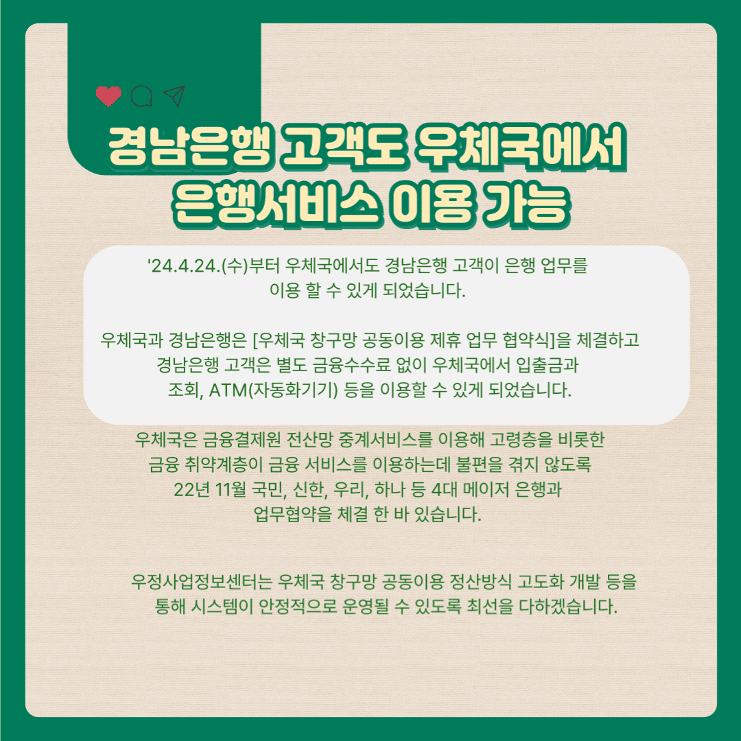 경남은행 고객도 우체국에서 은행서비스 이용 가능

’24.4.24(수)부터 우체국에서도 경남은행 고객이 은행 업무를 이용 할 수 있게 되었습니다.

우체국과 경남은행은 「우체국 창구망 공동이용 제휴 업무 협약식」을 체결하고 경남은행 고객은 별도 금융수수료 없이 우체국에서 입출금과 조회, ATM(자동화기기) 등을 이용할 수 있게 되었습니다.

우체국은 금융결제원 전산망 중계서비스를 이용해 고령층을 비롯한 금융 취약계층이 금융서비스를 이용하는데 불편을 겪지 않도록 22년 11월 국민, 신한, 우리, 하나 등 4대 메이저 은행과 업무협약을 체결한 바 있습니다.

우정사업정보센터 우체국 창구망 공동이용 정산방식 고도화 개발 등을 통해 시스템이 안정적으로 운영될 수 있도록 최선을 다하겠습니다.