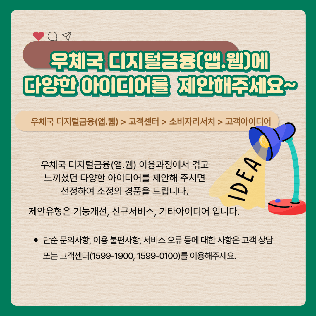 우체국 디지털금융(앱·웹)에 다양한 아이디어를 제안해주세요~

우체국 디지털금융(앱·웹)  /> 고객센터  > 소비자리서치 > 고객아이디어

우체국 디지털금융(앱·웹) 이용과정에서 겪고 느끼셨던 다양한 아이디어를 제안해 주시면 선정하여 소정의 경품을 드립니다.

제안유형은 기능개선, 신규서비스, 기타아이디어입니다.

 * 단순 문의사항. 이용 불편사항, 서비스 오류 등에 대한 사항은 고객 상담 또는 고객센터(1599-1900, 1599-0100)를 이용해주세요.
