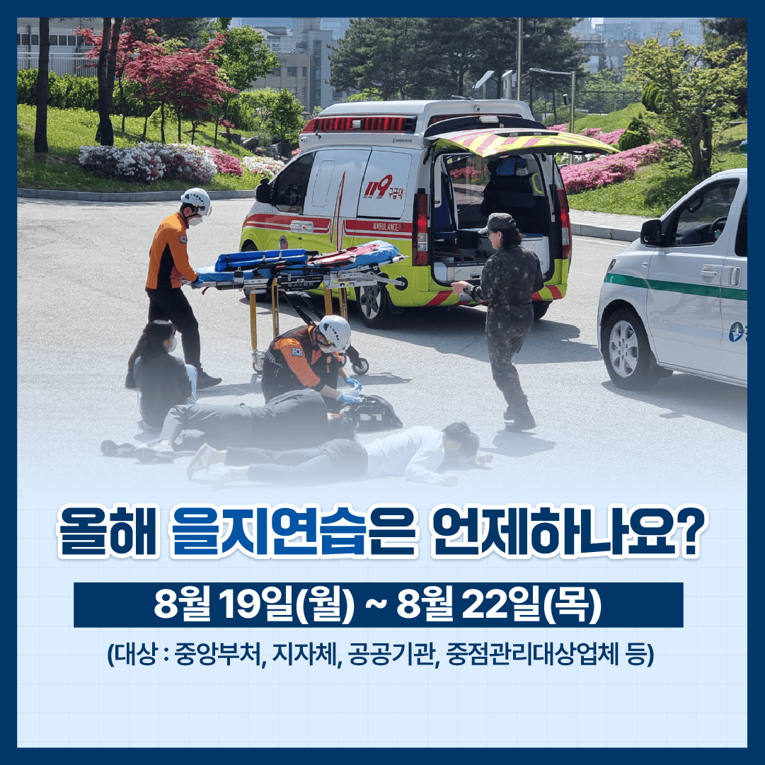 올해 을지연습은 언제하나요?
8월 19일(월) ~ 8월 22일(목)
(대상: 중앙부처, 지자체, 공공기관, 중점관리대상업체 등)