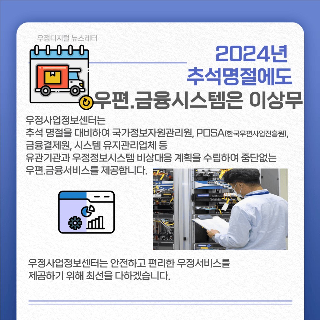2024년 추석명절에도 우편·금융시스템은 이상무
우정사업정보센터는 추석명절을 대비하여 국가정보자원관리원, POSA, 금융결제원, 시스템 유지관리업체 등 유관기관과 우정정보시스템 비상대응 계획을 수립하여 중단없는 우편·금융서비스를 제공합니다.
우정사업정보센터는 안전하고 편리한 우정서비를 제공하기 위해 최선을 다하겠습니다.