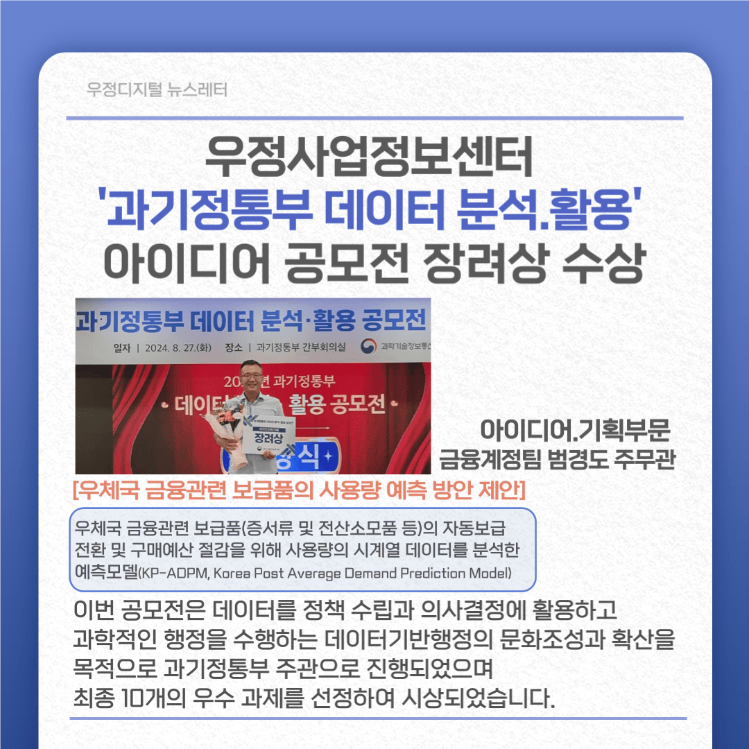 우정사업정보센터 ‘과기정통부 데이터 분석·활용’ 아이디어 공모전 장려상 수상
아이디어·기획부문 금융계정팀 범경도주무관
[우체국 금융관련 보급품의 사용량 예측 방안 제안]
우체국 금융관련 보급품(증서류 및 전산소모품 등)의 자동보급 전환 및 구매예산 절감을 위해 사용량의 시계열 데이터를 분석한 예측모델(KP-ADPM, Korea Post Average Demand Prediction Model)
이번 공모전은 데이터를 정책 수립과 의사결정에 활용하고 과학적인 행정을 수행하는 데이터기반행정의 문화조성과 확산을 목적으로 과기정통부 주관으로 진행되었으며 최종 10개의 우수 과제을 선정하여 시상되었습니다.