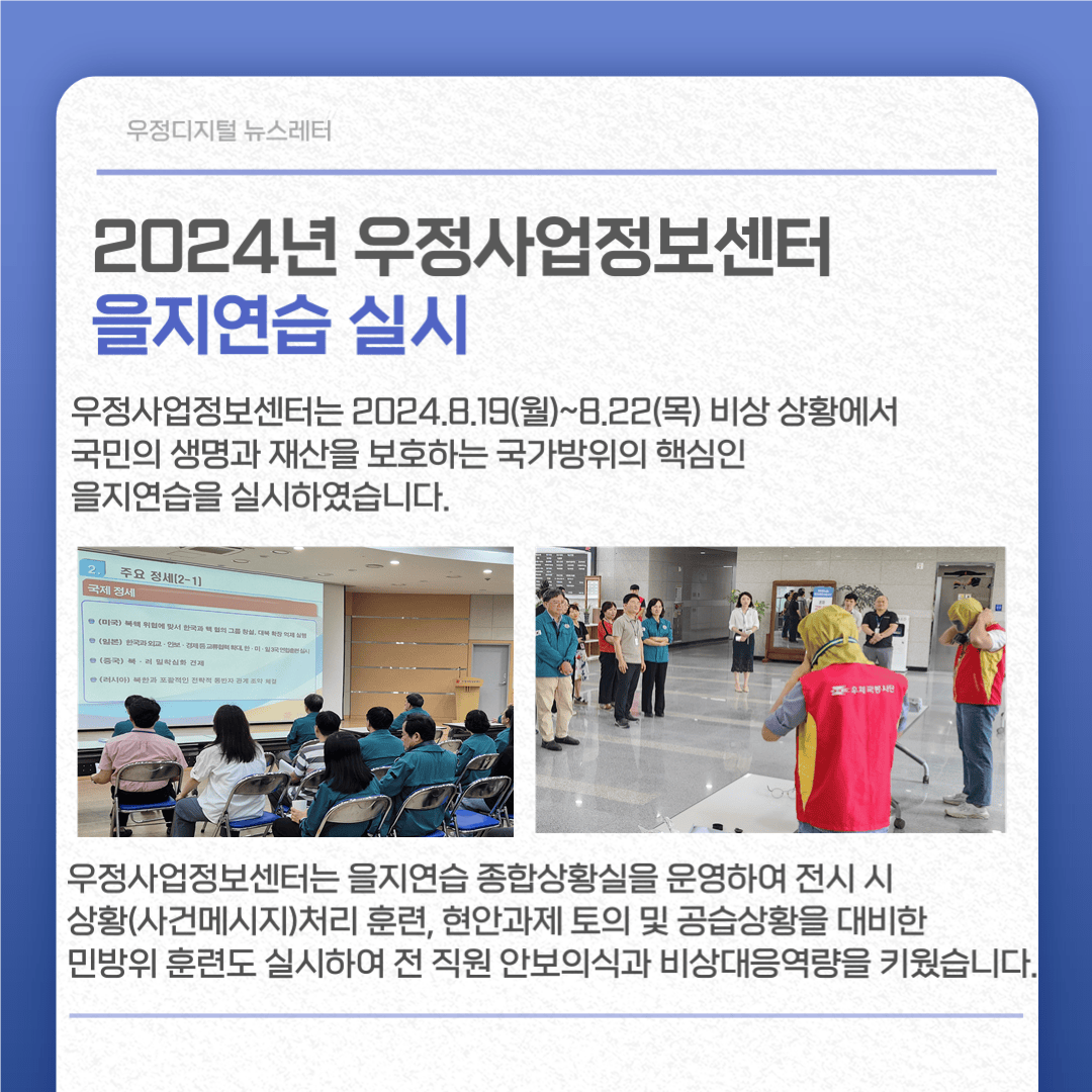 2024년 우정사업정보센터 을지연습 실시
우정사업정보센터는 2024.8.19.(월)~8.22(목) 비상상황에서 국민의 생명과 재산을 보호하는 국가방위의 핵심인 을지연습을 실시하였습니다.
우정사업정보센터는 을지연습 종합상황실을 운영하여 전시 시 상황(사건메시지)처리 훈련, 현안과제 토의 및 공습상황을 대비한 민방위 훈련도 실시하여 전 직원 안보의식과 비상대응역량을 키웠습니다.