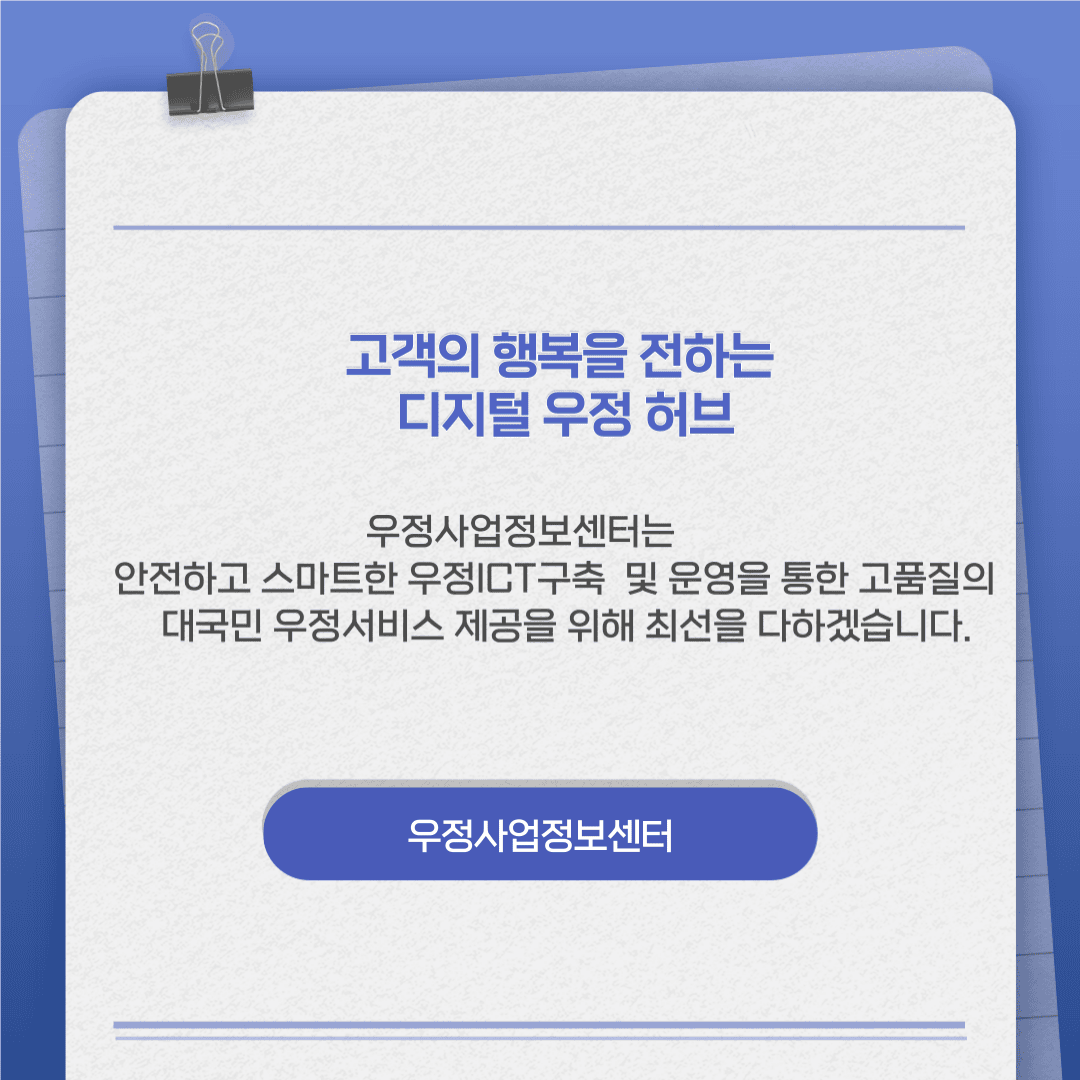 고객의 행복을 전하는 디지털 우정허브

우정사업정보센터는 안전하고 스마트한 우정ICT구축 및 운영을 통한 고품질의 대국민 우정서비스 제공을 위해 최선을 다하겠습니다.

우정사업정보센터