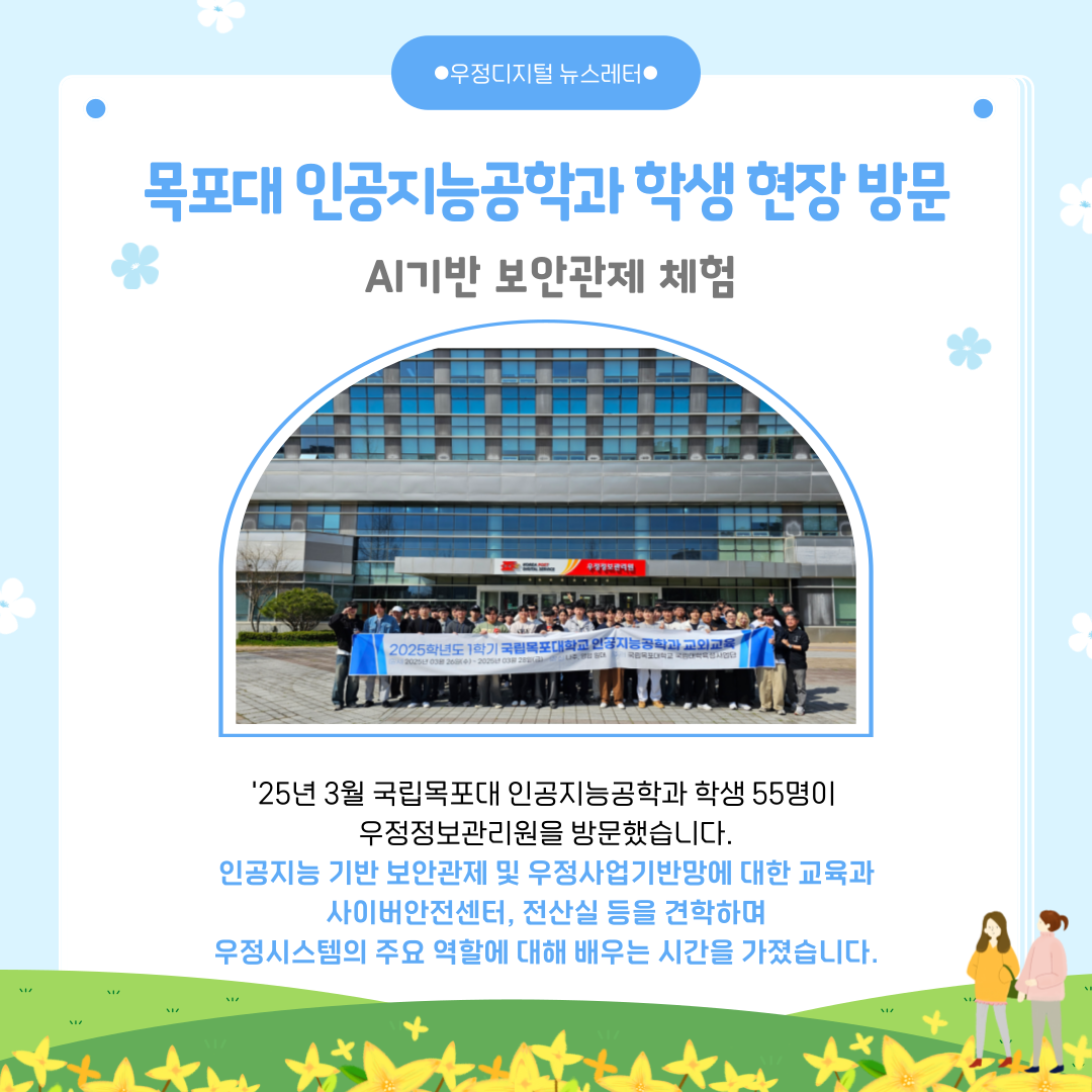 목포대 인공지능공학과 학생 현장방문
AI기반 보안관제 체험
25년 3월 국립목포대 인공지능공학과 학생 55명이 우정정보관리원을 방문했습니다.
인공지능 기반 보안관제 및 우정사업기반망에 대한 교육과 사이버안전센터, 전산실 등을 견학하며 우정시스템의 주요 역할에 대해 배우는 시간을 가졌습니다.
