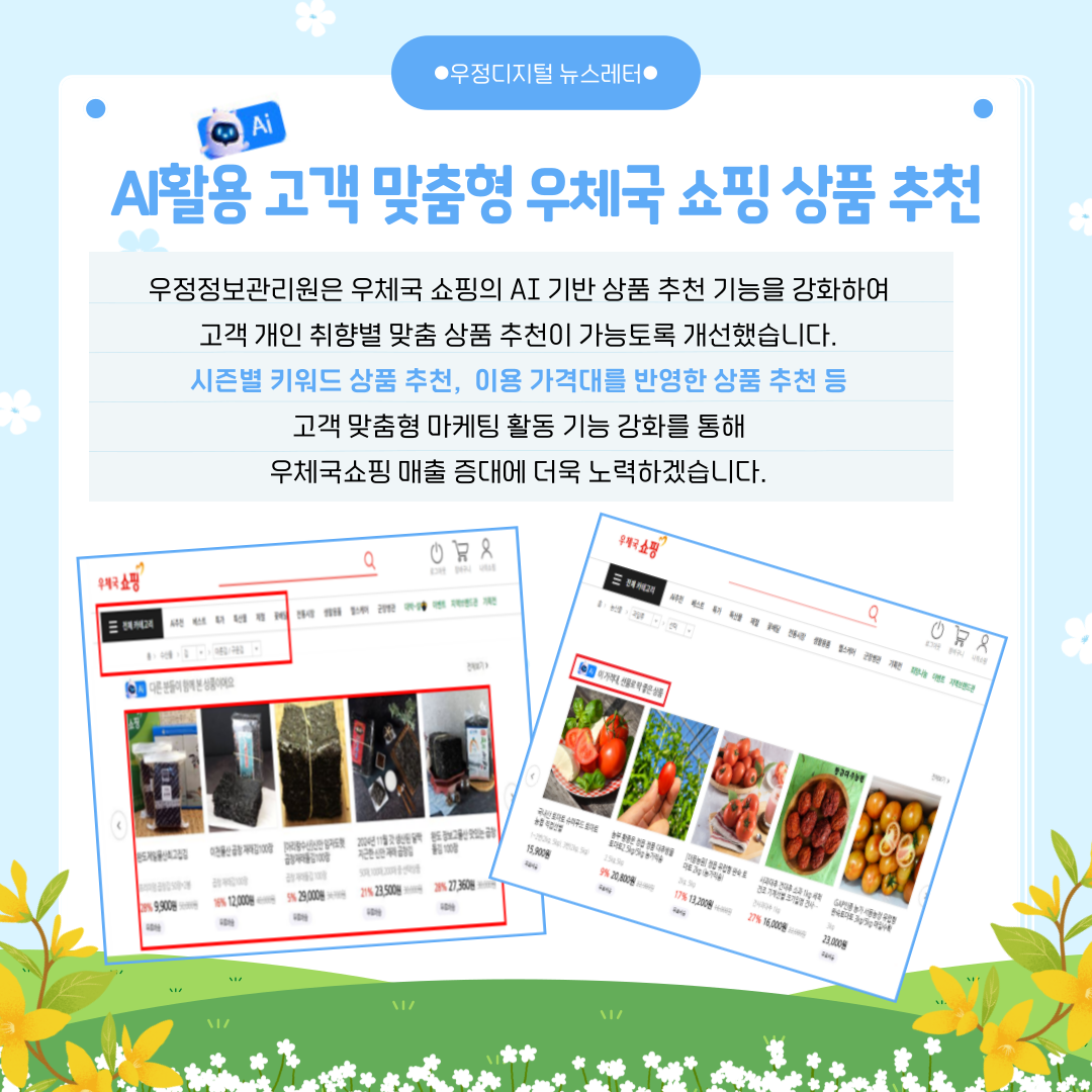 AI활용 고객 맞춤형 우체국 쇼핑 상품 추천
우정정보관리원은 우체국 쇼핑의 AI 기반 상품 추천 기능을 강화하여 고객 개인 취향별 맞춤 상품 추천이 가능토록 개선했습니다.
시즌별 키워드 상품 추천, 이용 가격대를 반영한 상품 추천 등 고객 맞춤형 마케팅 활동 기능 강화를 통해 우체국쇼핑 매출 증대에 더욱 노력하겠습니다.
