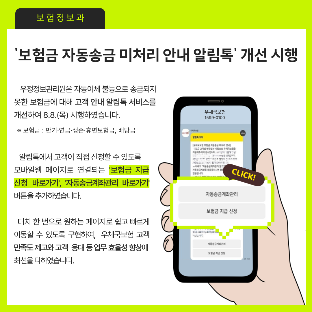 보험정보과
보험금 자동송금 미처리 안내 알림톡 개선 시행

우정정보관리원은 자동이체 불능으로 송금되지 못한 보험금에 대해 고객 안내 알림톡 서비스를 개선하여 8.8.(목) 시행하였습니다.
보험금 : 만기,연금, 생존, 휴면보험금, 배당금

알림톡에서 고객이 직접 신청할 수 있도록 모바일웹 페이지로 연결되는 보험금 지급 신청 바로가기, 자동송금계좌 바로가기 버튼을 추가하였습니다.

터치 한 번으로 원하는 페이지로 쉽고 빠르게 이동할 수 있도록 구현하여, 우체국보험 고객 만족도 제고와 고객 응대 등 업무 효율성 향상에 최선을 다하였습니다.