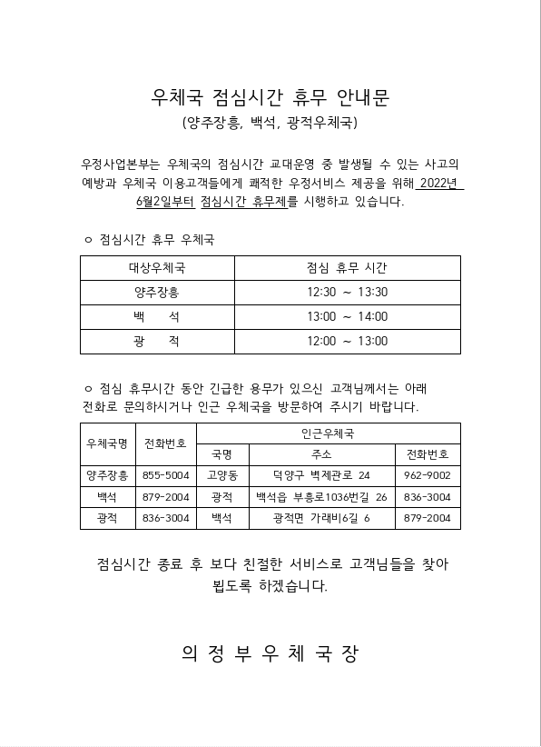 우체국 점심시간 휴무 안내문
(양주장흥, 백석, 광적우체국)

우정사업본부는 우체국의 점심시간 교대운영 중 발생될 수 있는 사고의 예방과 우체국 이용고객들에게 쾌적한 우정서비스 제공을 위해 2022년 6월 2일부터 점심시간 휴무제를 시행하고 있습니다.

점심시간 휴무 우체국
대상우체국: 광적
점심 휴무 시간: 12:00 ~ 13:00

대상우체국: 양주장흥
점심 휴무 시간: 12:30 ~ 13:30

대상우체국: 백석
점심 휴무 시간: 13:00 ~ 14:00

점심 휴무시간 동안 긴급한 용무가 있으신 고객님께서는 아래 전화로 문의하시거나 인근 우체국을 방문하여 주시기 바랍니다.
우체국명: 양주장흥
전화번호: 855-5004
인근우체국 정보
국명: 고양동
주소: 덕양구 벽제관로 24
전화번호: 962-9002

우체국명: 백석
전화번호: 879-2004
인근우체국 정보
국명: 광적
주소: 백석읍 부흥로 1036번길 26
전화번호: 836-3004

우체국명: 광적
전화번호: 836-3004
인근우체국 정보
국명: 백석
주소: 광적면 가래비6길 6
전화번호: 879-2004

점심시간 종료 후 보다 친절한 서비스로 고객님들을 찾아뵙도록 하겠습니다.

의정부우체국장