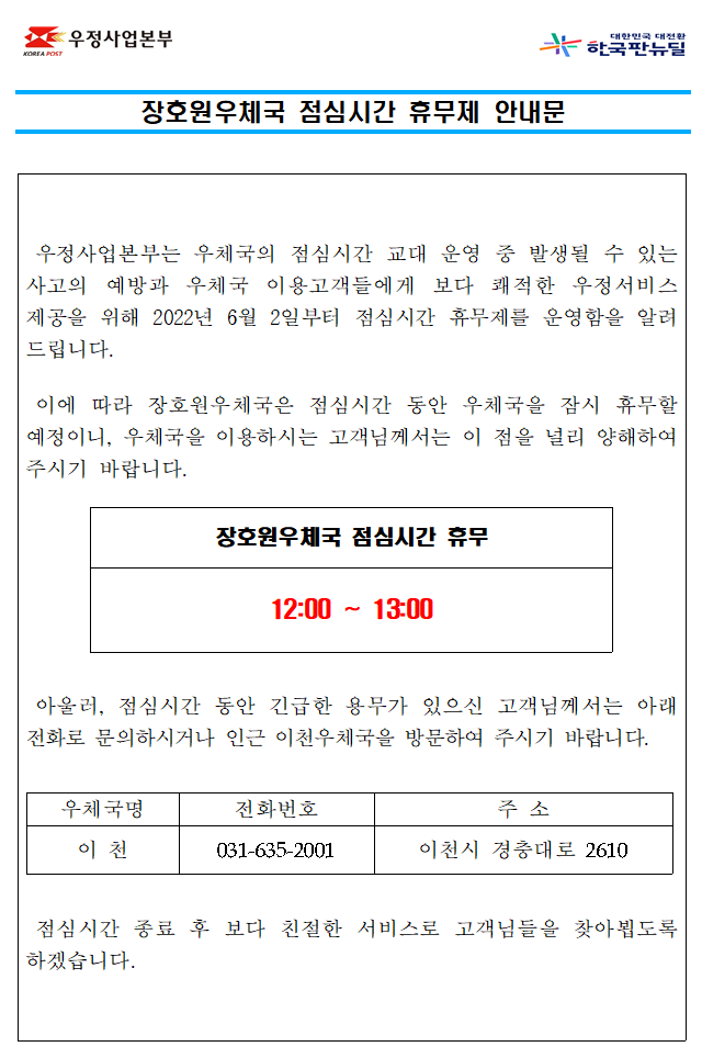 장호원우체국 점심시간 휴무제 안내문



우정사업본부는 우체국의 점심시간 교대 운영 중 발생될 수 있는 사고의 예방과 우체국 이용고객들에게 보다 쾌적한 우정서비스

제공을 위해 2022년 6월 2일부터 점심시간 휴무제를 운영함을 알려드립니다.



이에 따라 장호원우체국은 점심시간 동안 우체국을 잠시 휴무할 예정이니, 우체국을 이용하시는 고객님께서는 이 점을 널리 

양해하여 주시기 바랍니다.



장호원우체국 점심시간 휴무

12:00~13:00



아울러, 점심시간 동안 긴급한 용무가 있으신 고객님께서는 인근 이천우체국으로 전화주시거나 방문하여 주시기 바랍니다.

이천우체국 031-635-2001



점심시간 종료 후 보다 친절한 서비스로 고객님들을 찾아뵙도록 하겠습니다.