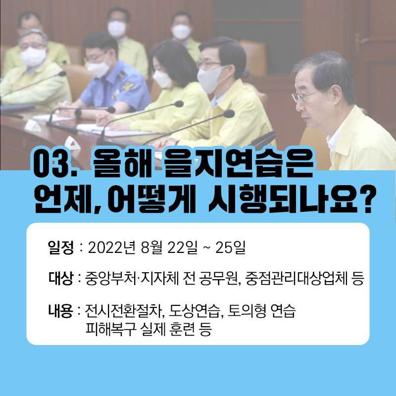 03. 올해 을지연습은 언제, 어떻게 시행되나요?
일정 : 2022년 8월 22일 ~ 25일
대상 : 중앙부처.지자체 전 공무원, 중점관리대상업체 등
내용 : 전시전환절차, 도상연습, 토의형 연습, 피해복구 실제 훈련등