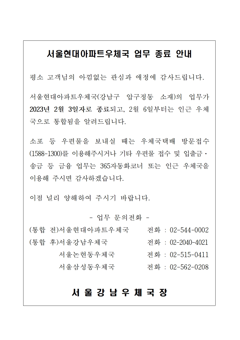 서울현대아파트우체국 업무종료 안내

평소 고객님의 아낌없는 관심과 애정에 감사드립니다.

서울현대아파트우체국(강남구 압구정동 소재)의 업무가 2023년 2월 3일자로 종료되고, 2월 6일부터는 인근 우체국으로 통합됨을 알려드립니다.

소포 등 우편물을 보내실 떄는 우체국택배 방문접수(1588-1300)를 이용해 주시거나 기타 우편물 접수 및 입출금 송금 등 금융업무는 365자동화코너 또는 인근 우체국을 이용해 주시면 감사하겠습니다.

이점 널리 양해하여 주시기 바랍니다. 