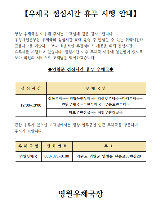 【우체국 점심시간 휴무 시행 안내】


항상 우체국을 이용해 주시는 고객님께 깊은 감사드립니다.
우정사업본부는 우체국의 점심시간 교대 운영 중 발생할 수 있는 취약시간대 금융사고를 예방하고 보다 효율적인 우정서비스 제공을 위해 점심시간 휴무제를 시행하고 있습니다. 점심시간 이후 우체국 이용에 불편함이 없도록 보다 최선의 서비스로 고객님을 맞이하겠습니다.

◆영월군 점심시간 휴무 우체국◆


점 심 시 간
우 체 국 명
12:00~13:00
상동우체국…영월녹전우체국…김삿갓우체국…마차우체국…
연당우체국…주천우체국…무릉도원우체국
덕포우편취급국…석항우편취급국


급한 용무가 있으신 고객님께서는 정상 업무중인 인근 우체국을 방문하여 주시기 바랍니다.

우 체 국 명
주  소
전 화 번 호
영월우체국
영월군 영월읍 단종로33번길20
033-371-0100







영월우체국장