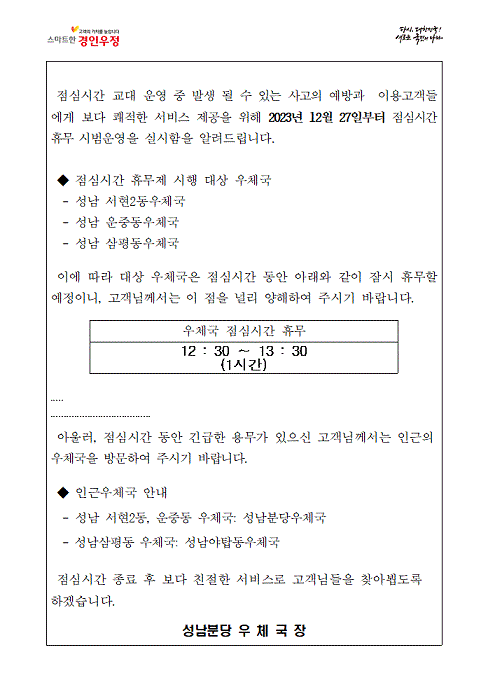 점심시간 교대 운영 중 발생 될 수 있는 사고의 예방과 이용고객들에게 보다 쾌적한 서비스 제공을 위해 2023년 12월27일부터 점심시간 휴무 시범운영을 실시함을 알려드립니다
점심시간 휴무제 시행 대상 우체국
성남서현2동우체국
성남운중동우체국
성남삼평동우체국
이에따라 대상 우체국은 점심시간 동안 아래와 같이 잠시 휴무할 예정이니, 고객님께서는 이 점을 널리 양해하여 주시기 바랍니다.
우체국 점심시간 휴무 12:30~13:30(1시간)
아울러 점심시간동안 긴급한 용무가 있으신 고객님께서는 인근의 우체국을 방문하여 주시기 바랍니다
인근우체국안내
성남서현2동우체국, 성남운중동우체국: 성남분당우체국
성남삼평동우체국: 성남야탑동우체국
점심시간종료후 보다 친절한 서비스로 고객님들을 찾아뵙도록 하겠습니다.
성남분당우체국장