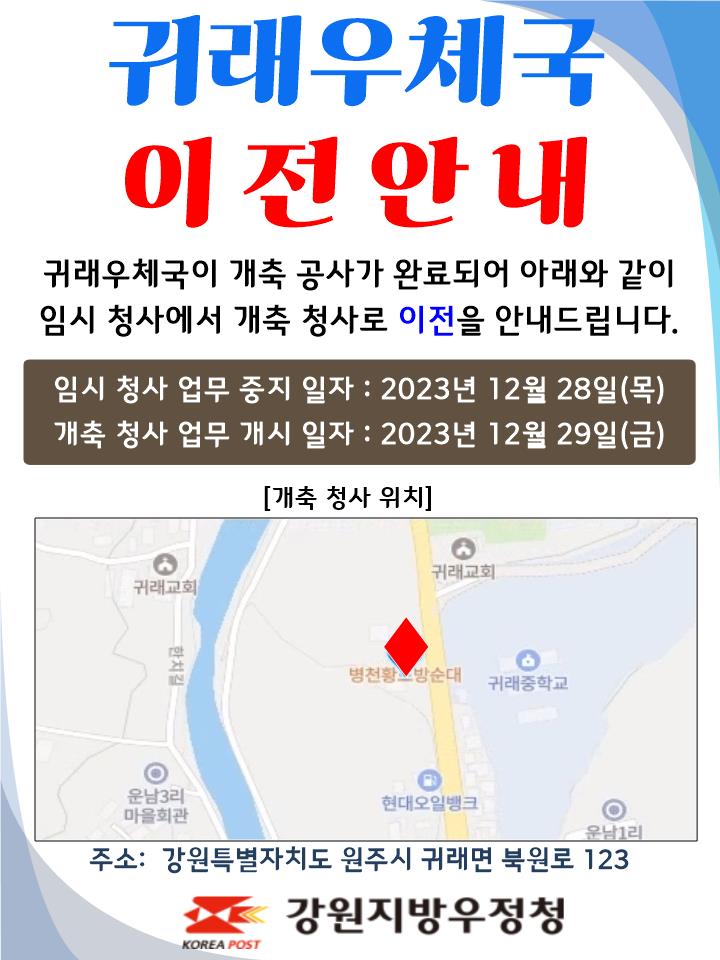 귀래우체국 이전안내
귀래우체국이 개축공사가 완료되어 아래와 같이
임시 청사에서 개축 청사로 이전을 안내드립니다.

임시청사 업무중지일자 : 2023년 12월 28일(목)
개축청사 업무개시일자: 2023년 12월 29일(금)

주소: 강원특별자치도 원주시 귀래면 북원로 123