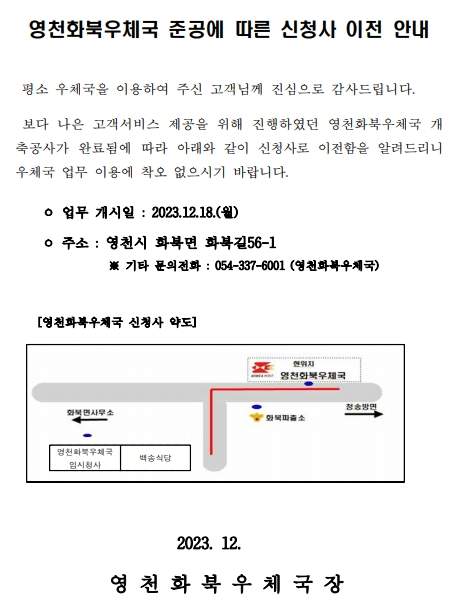 영천화북우체국 준공에 따른 신청사 이전 안내
평소 우체국을 이용하여 주신 고객님께 진심으로 감사드립니다. 
보다 나은 고객서비스 제공을 위해 진행하였던 영천화북우체국 개축공사가 완료됨에 따라 아래와 같이 신청사로 이전함을 알려드리니 우체국 업무 이용에 착오 없으시기 바랍니다.
업무 개시일 : 2023.12.18.(월)
주소 : 영천시 화북면 화북길56-1
※ 기타 문의전화 : 054-337-6001 (영천화북우체국)

영천화북우체국 신청사 약도
화북파출소 맞은편에 영천화북우체국

2023. 12.
영천화북우체국장