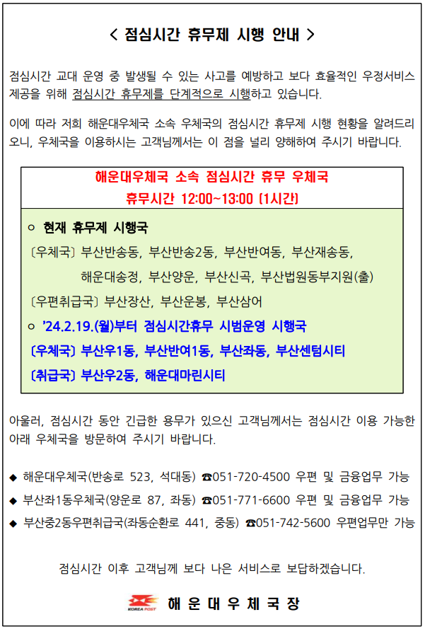 <점심시간 휴무제 시행 안내 />
점심시간 교대 운영중 발생될 수 있는 사고를 예방하고 보다 효율적인 우정서비스 제공을 위해 점심시간 휴무제를 단계적으로 시행하고 있습니다.

이에 따라 해운대우체국 소속 우체국의 점심시간 휴무제 시행 현황을 알려드리오니 우체국을 이용하시는 고객님께서는 이 점을 널리 양해하여 주시기 바랍니다.

해운대우체국 소속 점심시간 휴무 우체국

휴무시간 12:00~13:00(1시간)

○현재 휴무 시행국
(우체국) 부산반송동, 부산반송2동, 부산반여동, 부산재송동, 해운대송정, 부산양운, 부산신곡, 부산법원동부지원(출)

(우편취급국) 부산장산, 부산운봉, 부산삼어

○2024.2.19.(월)부터 점심시간휴무 시범운영 시행국 
(우체국) 부산우1동, 부산반여1동, 부산좌동, 부산센텀시티 
(우편취급국) 부산우2동, 해운대마린시티 

아울러, 점심시간 동안 긴급한 용무가 있으신 고객님께서는 이용 가능한 아래 우체국을 방문하여 주시기 바랍니다. 

◆ 해운대우체국(반송로 523, 석대동) 051-720-4500 우편 및 금융업무 가능 
◆ 부산좌1동우체국(양운로87, 좌동) 051-771-6600  우편 및 금융업무 가능
◆ 부산중2동우편취급국(좌동순환로441, 중동) 051-742-5600 우편업무만 가능
점심시간 이후 고객님께 보다 나은 서비스로 보답하겠습니다. 
해운대우체국장