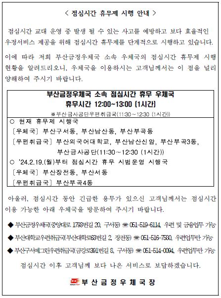 점심시간 휴무제 시행 안내
점심시간 교대 운영 중 발생 될 수 있는 사고를 예방하고 보다 효율적인 우정서비스 제공을 위해 점심시간 휴무제를 단계적으로 시행하고 있습니다.
이에 따라 저희 부산금정우체국 소속 우체국의 점심기나 휴무제 시행 현황을 알려드리오니, 우체국을 이용하시는 고객님께서는 이 점을 널리 양해하여 주시기 바랍니다.
부산금정우체국 소속 점심시간 휴무 우체국
휴무시간 12:00~13:00 [1시간]
*부산금사공단우편취급국(11:30~12:30(1시간))
*현재 휴무제 시행국
[우체국] 부산구서동, 부산남산동, 부산부곡동
[우편취급국] 부산외국어대학교, 부산남산신암, 부산부곡3동, 부산금사공단(11:30~12:30(1시간))
* 2024.2.19.(월)부터 점심시간 휴무 시범운영 시행국 
[우체국] 부산장전동, 부산서동 
[우편취급국] 부산부곡4동 

아울러, 점심시간 동안 긴급한 용무가 있으신 고객님께서는 이용 가능한 아래 우체국을 방문하여 주시기 바랍니다. 
*부산금정우체국(중앙대로1793번길20, 구서동) 
*051-519-6114, 우편 및 금융업무 가능 
*부산대학교우편취급국(부산대학로63번길2, 장전동) 
*051-516-7580, 우편업무만 
*부산구서예그린우편취급국(금강로391번길8, 구서동) 
*051-514-0094, 우편업무만

점심시간 이후 고객님께 보다 나은 서비스로 보답하겠습니다. 
부산금정우체국장