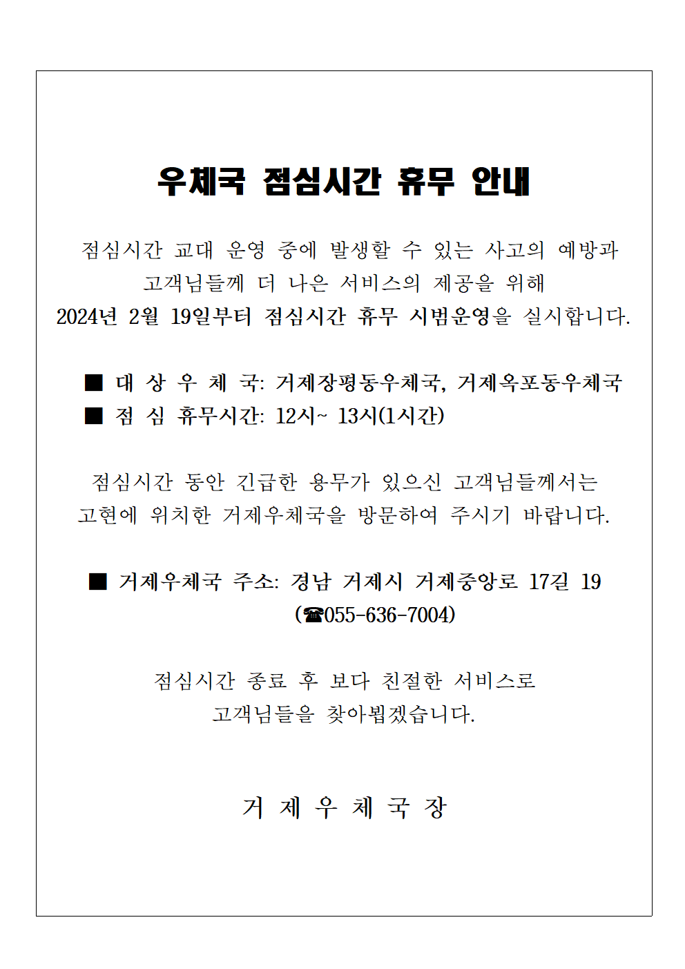 우체국 점심시간 휴무 안내
 
점심시간 교대 운영 중에 발생할 수 있는 사고의 예방과 고객님들께 더 나은 서비스의 제공을 위해 2024년 2월 19일부터 점심시간 휴무 시범운영을 실시합니다.

대상우체국: 거제장평동우체국, 거제옥포동우체국
점심휴무시간: 12시~13시(1시간)

점심시간동안 긴급한 용무가 있으신 고객님들께서는 고현에 위치한 거제우체국을 방문하여 주시기 바랍니다. 

거제우체국 주소: 경남 거제시 거제중앙로 17길 19(055-636-7004)

점심시간 종료 후 보다 친절한 서비스로 고객님들을 찾아뵙겠습니다.

거제우체국장

