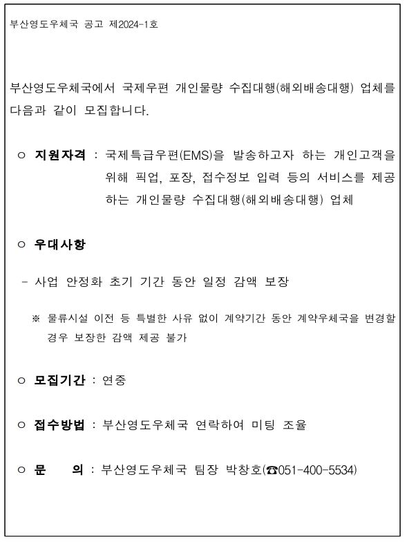 부산영도우체국 공고 제2024-1호
부산영도우체국에서 국제우편 개인물량 수집대행(해외배송대행) 업체를 다음과 같이 모집합니다.
지원자격: 국제특급우편(EMS)을 발송하고자 하는 개인고객을 위해 픽업, 포장, 접수정보 입력 등의 서비스를 제공하는 개인물량 수집대행(해외배송대행) 업체
우대사항
- 사업 안정화 초기 기간 동안 일정 감액 보장
* 물류시설 이전 등 특별한 사유 없이 계약기간 동안 계약우체국을 변경할 경우 보장한 감액 제공 불가
모집기간: 연중
접수방법: 부산영도우체국 연락하여 미팅 조율
문의: 부산영도우체국 팀장 박창호(051-400-5534)
