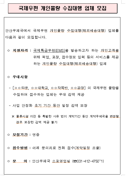 안산우체국에서 국제우편 개인물량 수집대행(해외배송대행) 업체를 다음과 같이 모집합니다.

ㅇ 지원자격 : 국제특급우편(EMS)을 발송하고자 하는 개인고객을 위해 픽업, 포장, 접수정보 입력 등의 서비스를 제공하는 개인물량 수집대행(해외배송대행)업체

ㅇ 우대사항
 -[ㅇㅇ타운, ㅇㅇ대학교, ㅇㅇ작목반, ㅇㅇ공장]의 국제우편 물량을 수집하여 접수하는 업체는 우대 감액 제공
 - 사업 안정화 초기 기간 동안 일정 감액 보장
  ※ 물류시설 이전 등 특별한 사유 없이 계약기간 동안 계약우체국을 변경할 경우 보장한 감액 제공 불가

ㅇ 모집기간 : 연중

ㅇ 접수방법 : 아래 문의처로 전화 접수(계약일정 조율)

ㅇ 문의 : 안산우체국 소포영업실(☎031-412-4750~1)