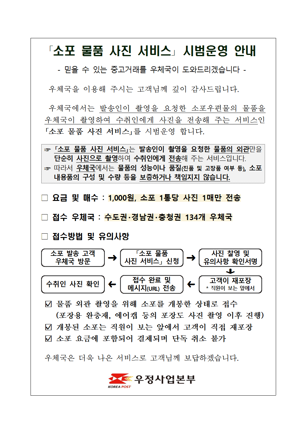 「소포 물품 사진 서비스」 시범운영 안내

- 믿을 수 있는 중고거래를 우체국이 도와드리겠습니다 -

우체국을 이용해 주시는 고객님께 깊이 감사드립니다.
우체국에서는 발송인이 촬영을 요청한 소포우편물의 물품을 우체국이 촬영하여 수취인에게 사진을 전송해 주는 서비스인 「소포 물품 사진 서비스」를 시범운영 합니다.

☞ 「소포 물품 사진 서비스」는 발송인이 촬영을 요청한 물품의 외관만을 단순히 사진으로 촬영하여 수취인에게 전송해 주는 서비스입니다.
☞ 따라서 우체국에서는 물품의 성능이나 품질(진품 및 고장품 여부 등), 소포 내용품의 구성 및 수량 등을 보증하거나 책임지지 않습니다.

□ 요금 및 매수 : 1,000원, 소포 1통당 사진 1매만 전송

□ 접수 우체국 : 수도권·경남권·충청권 134개 우체국

□ 접수방법 및 유의사항
 o 소포 발송 고객 우체국 방문 → 「소포 물품 사진 서비스」 신청 → 사진 찰영 및 유의사항 확인서명 → 고객이 재포장 * 직원이 보는 앞에서 → 접수 완료 및 메시지(URL) 전송 → 수취인 사진 확인
 o 물품 외관 촬영을 위해 소포를 개봉한 상태로 접수(포장용 완충재, 에어캡 등의 포장도 사진 촬영 이후 진행)
 o 개봉된 소포는 직원이 보는 앞에서 고객이 직접 재포장
 o 소포 요금에 포함되어 결제되며 단독 취소 불가

우체국은 더욱 나은 서비스로 고객님께 보답하겠습니다.

우정사업본부