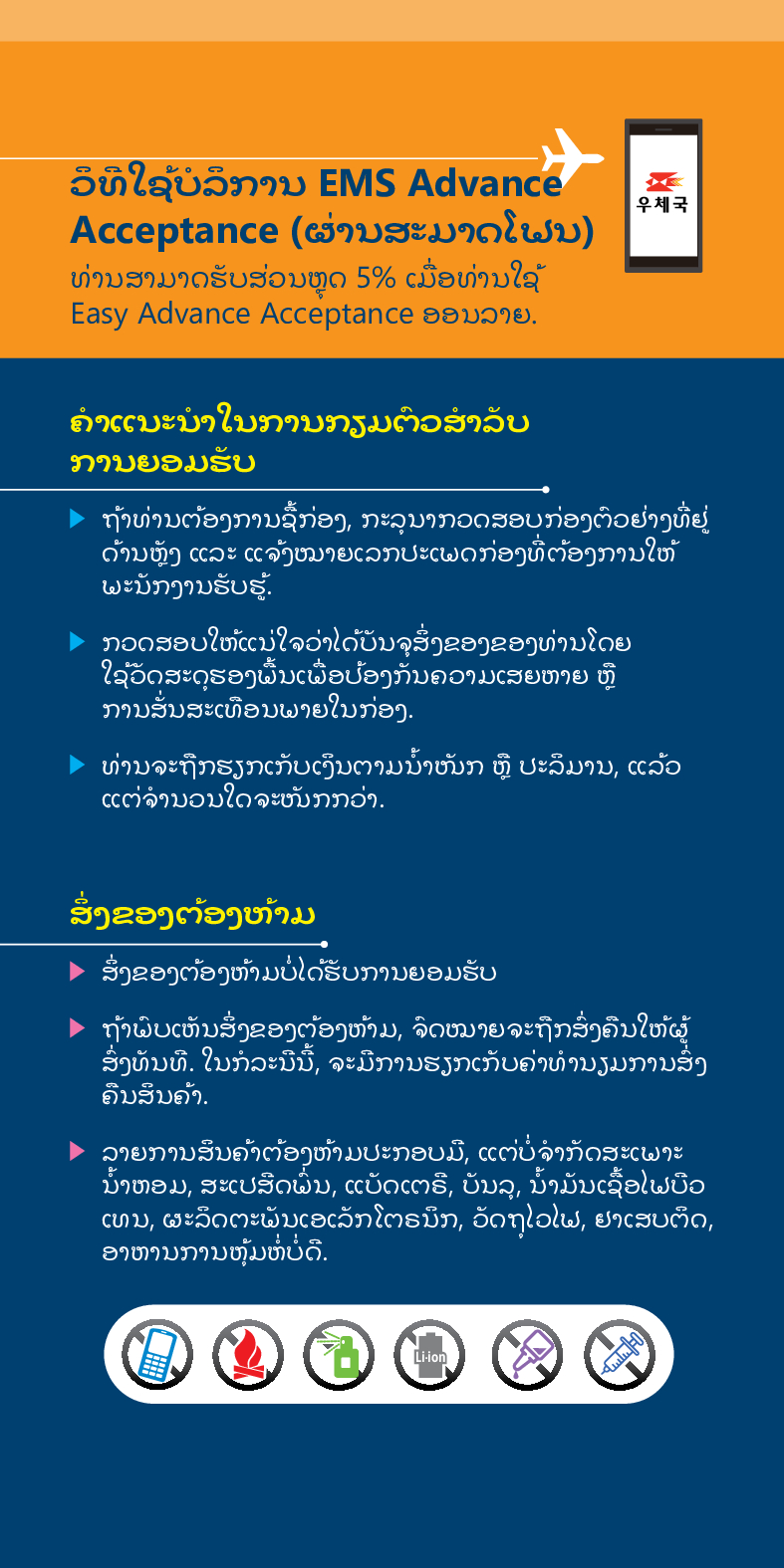 ວິທີໃຊ້ບໍລິການ EMS Advance
Acceptance (ຜ່ານສະມາດໂຟນ)
우체국
ທ່ານສາມາດຮັບສ່ວນຫຼຸດ 5% ເມື່ອທ່ານໃຊ້ Easy Advance Acceptance ອອນລາຍ.
ຄໍາແນະນໍາໃນການກຽມຕົວສໍາລັບ ການຍອມຮັບ
► ຖ້າທ່ານຕ້ອງການຊື້ກ່ອງ, ກະລຸນາກວດສອບກ່ອງຕົວຢ່າງທີ່ຢູ່ ດ້ານຫຼັງ ແລະ ແຈ້ງໝາຍເລກປະເພດກ່ອງທີ່ຕ້ອງການໃຫ້ ພະນັກງານຮັບຮູ້.
 /> ກວດສອບໃຫ້ແນ່ໃຈວ່າໄດ້ບັນຈຸສິ່ງຂອງຂອງທ່ານໂດຍ ໃຊ້ວັດສະດຸຮອງພື້ນເພື່ອປ້ອງກັນຄວາມເສຍຫາຍ ຫຼື ການສັ່ນສະເທືອນພາຍໃນກ່ອງ.
> ທ່ານຈະຖືກຮຽກເກັບເງິນຕາມນໍ້າໜັກ ຫຼື ປະລິມານ, ແລ້ວ ແຕ່ຈໍານວນໃດຈະໜັກກວ່າ.
ສິ່ງຂອງຕ້ອງຫ້າມ
▶ ສິ່ງຂອງຕ້ອງຫ້າມບໍ່ໄດ້ຮັບການຍອມຮັບ
► ຖ້າພົບເຫັນສິ່ງຂອງຕ້ອງຫ້າມ, ຈົດໝາຍຈະຖືກສົ່ງຄືນໃຫ້ຜູ້ ສົ່ງທັນທີ. ໃນກໍລະນີນີ້, ຈະມີການຮຽກເກັບຄ່າທ່ານຽມການສົ່ງ ຄືນສິນຄ້າ.
> ລາຍການສິນຄ້າຕ້ອງຫ້າມປະກອບມື, ແຕ່ບໍ່ຈໍາກັດສະເພາະ ນໍ້າຫອມ, ສະເປສິດພື້ນ, ແບັດເຕຣີ, ບັນລຸ, ນໍ້າມັນເຊື້ອໄຟບືວ ເທນ, ຜະລິດຕະພັນເອເລັກໂຕຣນິກ, ວັດຖຸໄວໄຟ, ຢາເສບຕິດ, ອາຫານການຫຸ້ມຫໍ່ບໍ່ດີ.