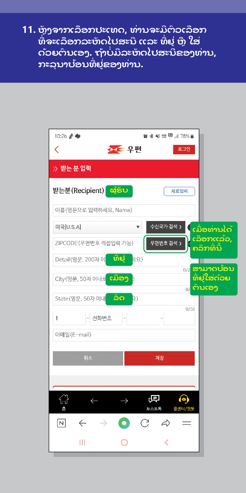 11. ຫຼັງຈາກເລືອກປະເທດ, ທ່ານຈະມີຕົວເລືອກ ທີ່ຈະເລືອກລະຫັດໄປສະນີ ແລະ ທີ່ຢູ່ ຫຼື ໃສ່ ດ້ວຍຕົນເອງ. ຖ້າບໍ່ມີລະຫັດໄປສະນີຂອງທ່ານ, ກະລຸນາປ້ອນທີ່ຢູ່ຂອງທ່ານ.

우편
로그인
≫ 받는 분 입력
받는분(Recipient)
ຜູ້ຮັບ
새로입력
이름(영문으로 입력하세요, Name)
미국[U.S.A]
수신국가 검색 />
ZIPCODE(우편번호 직접입력 가능)
우편번호 검색 >
ເມື່ອທ່ານໄດ້ ເລືອກແລ້ວ, ຄລິກທີ່ນີ້
Detail (영문, 200자 이
ມືອງ
City(영문, 50자 이내로
State(영문, 50자 이내 202)
1
012 ສາມາດປ້ອນ
ທີ່ຢູ່ໃສ່ດ້ວຍ ຕົນເອງ
전화번호
0/50
세요)
이메일(E-mail)
취소
저장

포스트드
콜센터/첫봇