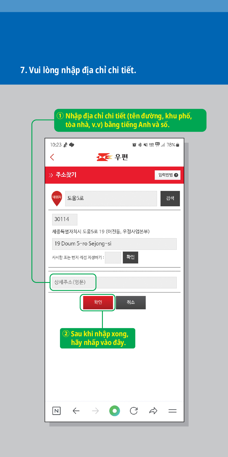7. Vui lòng nhập địa chỉ chi tiết.
1 Nhập địa chỉ chi tiết (tên đường, khu phố, tòa nhà, v.v) bằng tiếng Anh và số.

 /> /> 주소찾기
내위치 도움5로
우편
30114
세종특별자치시 도움5로 19 (어진동, 우정사업본부)
19 Doum 5-ro Sejong-si
사서한 또는 번지 직접 지정하기:
확인
상세주소(영문)
N
확인
취소
② Sau khi nhập xong, hãy nhấp vào đây.
78%
임릭방법
검색