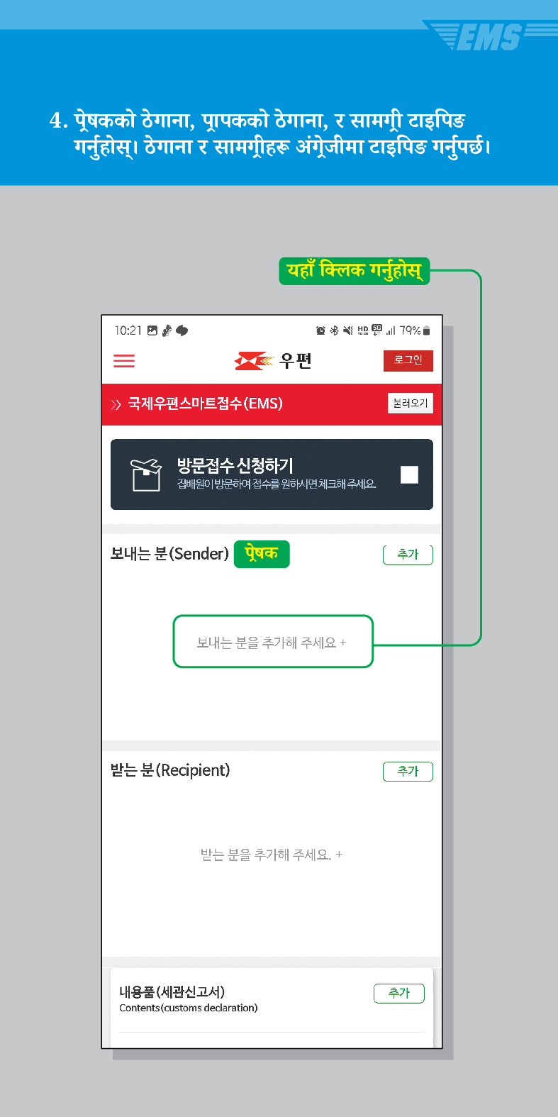4. प्रेषकको ठेगाना, प्रापकको ठेगाना, र सामग्री टाइपिङ गर्नुहोस्। ठेगाना र सामग्रीहरू अंग्रेजीमा टाइपिङ गर्नुपर्छ ।

यहाँ क्लिक गर्नुहोस्

우편
로그인
불러오기
 /> 국제우편스마트접수(EMS)
방문접수 신청하기
집배원이 방문하여 접수를 원하시면 체크해 주세요.
보내는 분(Sender)
प्रेषक
보내는 분을 추가해 주세요 +
받는 분(Recipient)
받는 분을 추가해 주세요. +
내용품(세관신고서)
Contents (customs declaration)
