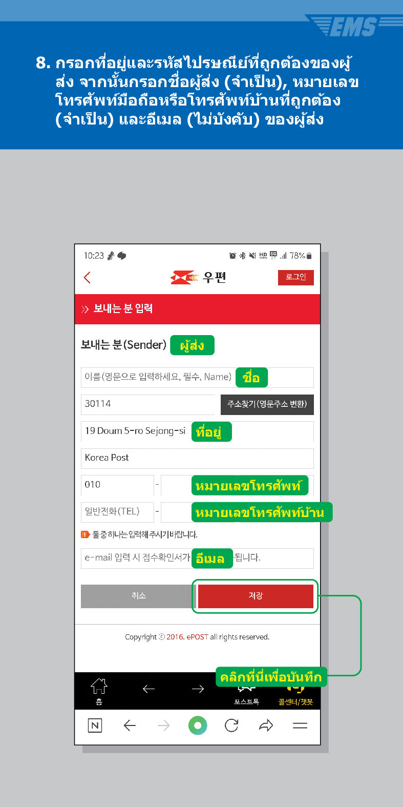 8. กรอกที่อยู่และรหัสไปรษณีย์ที่ถูกต้องของผู้ ส่ง จากนั้นกรอกชื่อผู้ส่ง (จำเป็น), หมายเลข โทรศัพท์มือถือหรือโทรศัพท์บ้านที่ถูกต้อง (จำเป็น) และอีเมล (ไม่บังคับ) ของผู้ส่ง
10:23
<
78%
우편
로그인
 /> 보내는 분 입력
보내는 분(Sender)
ผู้ส่ง
이름(영문으로 입력하세요, 필수, Name)
ชอ
30114
주소찾기(영문주소 변환)
19 Doum 5-ro Sejong-si
Korea Post
ที่อยู่
010
หมายเลขโทรศัพท์
일반전화(TEL)
หมายเลขโทรศัพท์บ้าน
■둘중하나는 입력해 주시기 바랍니다.
e-mail 입력 시 접수확인서가
취소
อีเมล
됩니다.
저장
Copyright© 2016. ePOST all rights reserved.
คลิกที่นี่เพื่อบันทึก
포스트톡
콜센너/잿봇
