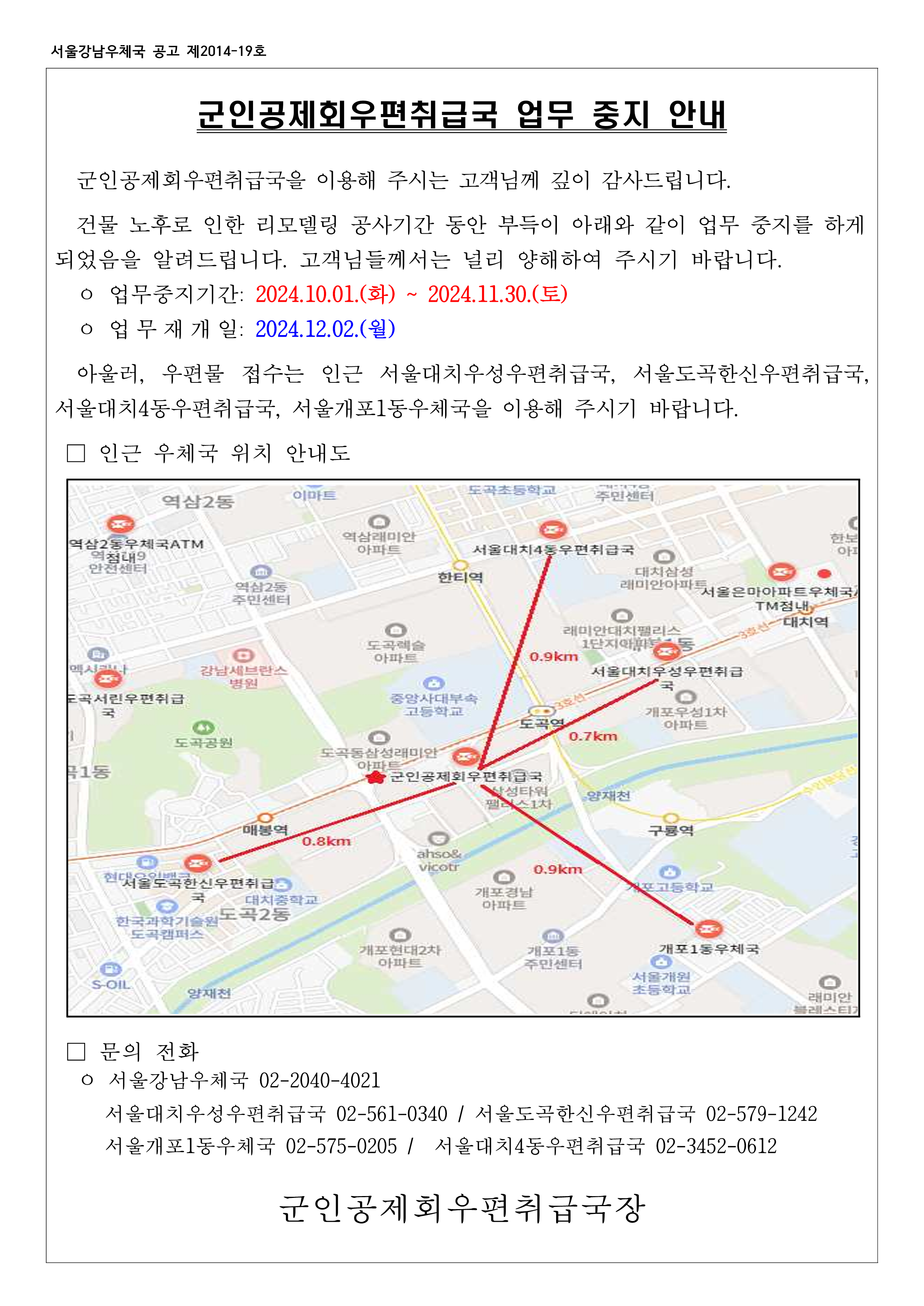 군인공제회우편취급국 업무중지 안내
군인공제회우편취급국을 이용해 주시는 고객님께 깊이 감사드립니다. 건물 노후로 인한 리모델링 공사기간 동안 부득이 아래와 같이 업무 중지를 하게되었음을 알려드립니다. 고객님들께서는 널리 양해하여 주시기 바랍니다.
업무중지기간: 2024.10.1(화) ~ 2024.11.30.(토)
업무재개일: 2024.12.2(월)
아울러, 우편물 접수는 인근 서울대치우성우편취급국, 서울도곡한신우편취급국, 서울대치4동우편취급국, 서울개포1동우체국을 이용해 주시기 바랍니다.
인근 우체국 위치 안내도
문의전화
서울강남우체국 02-2040-4021
서울대치우성우편취급국 02-561-0340 / 서울도곡한신우편취급국 02-579-1242 / 서울개포1동우체국 02-575-0205 / 서울대치4동우편취급국 02-3452-0612
군인공제회우편취급국장