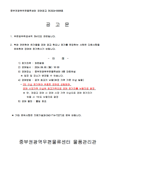 중부권광역우편물류센터 경매공고 제2024-0008호

공 고 문

1. 우편업무취급세칙 제412조 관련입니다.

2. 위와 관련하여 유가물을 경매 공고 하오니 참가를 희망하는 사람은 다음 사항을 유의하여 참가하시기 바랍니다.

- 아래 -

1) 참가자격: 제한없음
2) 경매일시: 2024.09.30.(월) 16:00
3) 경매장소: 중부권광역우편물류센터 3층 대회의실
* 일정 및 장소가 변경될 수 있습니다.
4) 경매방법: 공개 최고가 낙찰(예정 가격 기준 이상 입찰)
- 2인 이상 참가해야 유효한 경매로 성립되며, 경매 시장가격 이상의 최고 가격으로 경매 참가자를 낙찰자로 결정
*단, 재공고 경매시 경매 시장 가격 이상으로 경매 참가자가 있을 시 1인도 낙찰자로 결정
5) 경매 물건: 붙임 참조

* 기타 문의사항은 지원기술과(042-714-7227)로 문의 바랍니다.

중부권광역우편물류센터 물품관리관