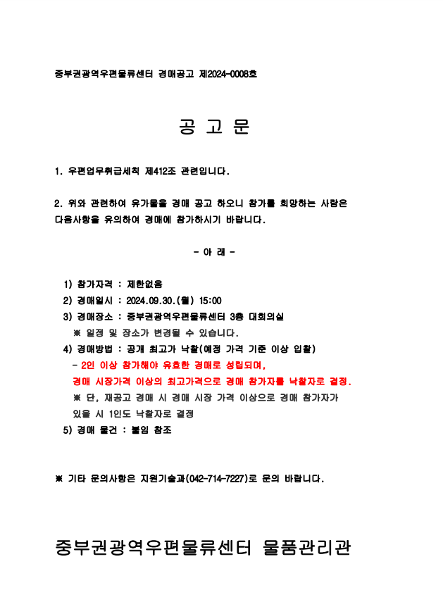 중부권광역우편물류센터 경매공고 제2024-0008호


공 고 문

1. 우편업무취급세칙 제412조 관련입니다.

2. 위와 관련하여 유가물을 경매 공고 하오니 참가를 희망하는 사람은 다음사항을 유의하여 경매에 참가하시기 바랍니다.

- 아 래 -

  1) 참가자격 : 제한없음
  2) 경매일시 : 2024.09.30.(월) 15:00
  3) 경매장소 : 중부권광역우편물류센터 3층 대회의실
    ※ 일정 및 장소가 변경될 수 있습니다.
  4) 경매방법 : 공개 최고가 낙찰(예정 가격 기준 이상 입찰)
    - 2인 이상 참가해야 유효한 경매로 성립되며,
    경매 시장가격 이상의 최고가격으로 경매 참가자를 낙찰자로 결정.
    ※ 단, 재공고 경매 시 경매 시장 가격 이상으로 경매 참가자가
    있을 시 1인도 낙찰자로 결정
  5) 경매 물건 : 붙임 참조


※ 기타 문의사항은 지원기술과(042-714-7227)로 문의 바랍니다.



중부권광역우편물류센터 물품관리관