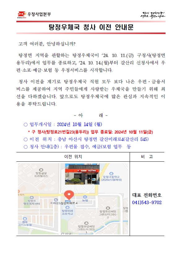 고객 여러분, 안녕하십니까?

탕정면 지역을 관할하는 탕정우체국이 `24. 10. 11.(금) 구청사(탕정면 용두리)에서 업무를 종료하고, `24. 10. 14.(월)부터 갈산리 신청사에서 우편·소포·예금·보험 등 우정서비스를 시작합니다.
청사 이전을 계기로 탕정우체국 직원 모두 보다 나은 우편·금융서비스를 제공하여 지역 주민들에게 사랑받는 우체국을 만들기 위해 최선을 다하겠습니다. 앞으로도 탕정우체국에 많은 관심과 지속적인 이용을 부탁드립니다.

○ 업무개시일 : 2024년 10월 14일 (월)
* 구 청사(탕정로21번길23(용두리)) 업무 종료일: 2024년 10월 11일(금)
○ 이전 위치 : 충남 아산시 탕정면 갈산미래로4(갈산리 845)
○ 청사 안내(1층) : 우편물 접수, 예금/보험 업무 등
