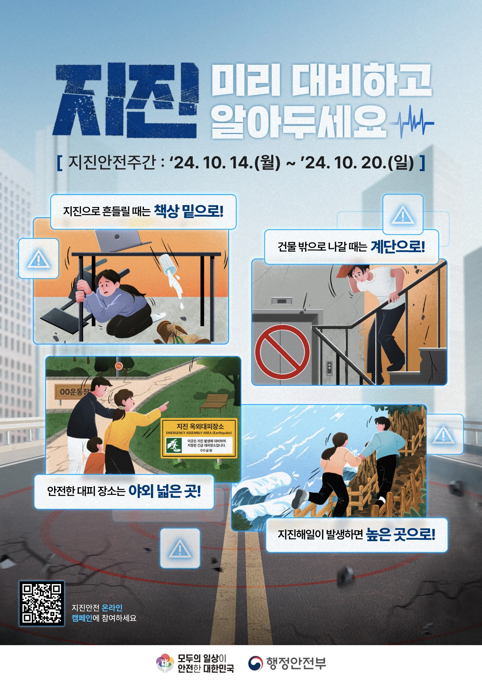 지진 미리 대비하고 알아두세요
[지진안전주간: 24.10.14.(월)~24.10.20.(일)]
지진으로 흔들릴때는 책상 밑으로
건물밖으로 나갈때는 계단으로!
안전한 대피 장소는 야외 넓은 곳!
지진해일이 발생하면 높은 곳으로!
모두의일상이안전한 대한민국
행정안전부