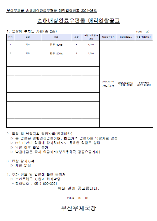 부산우체국 손해배상완료우편물 매각입찰공고 2024-05호

손해배상완료우편물 매각입찰공고



1. 입찰에 부치는 사항(총2종) 

  1) 커피 / 원두 500g / 2개 / 개당 시작단가: 2,000원

  2) 커피 / 원두 200g / 3개 / 개당 시작단가: 1,000원



매각공고기간: 2024.10.16.~2024.10.22.

매각입찰일시: 2024.10.23.(수) 10:00~11:00

입찰(개찰)장소: 부산우체국 소회의실(2층)



2. 입찰 및 낙찰자의 결정방법(공개매각)

  1) 본 입찰은 일반경쟁입찰이며, 최고가격 입찰자를 낙찰자로 결정

  2) 2인 미만이 입찰에 참가하더라도 유효한 입찰로 성립

  3) 낙찰 이후 반납 불가

  4) 낙찰대금은 즉시 입금처리(부산우체국 공공요금계좌)



3. 입찰 참가자격

  * 제한없음



4. 추가 정보 및 입찰에 관한 문의처

  * 부산우체국 지원과 회계담당

  * 전화번호: 051-600-3021



위와 같이 공고합니다.

2024.10.16.

부산우체국장