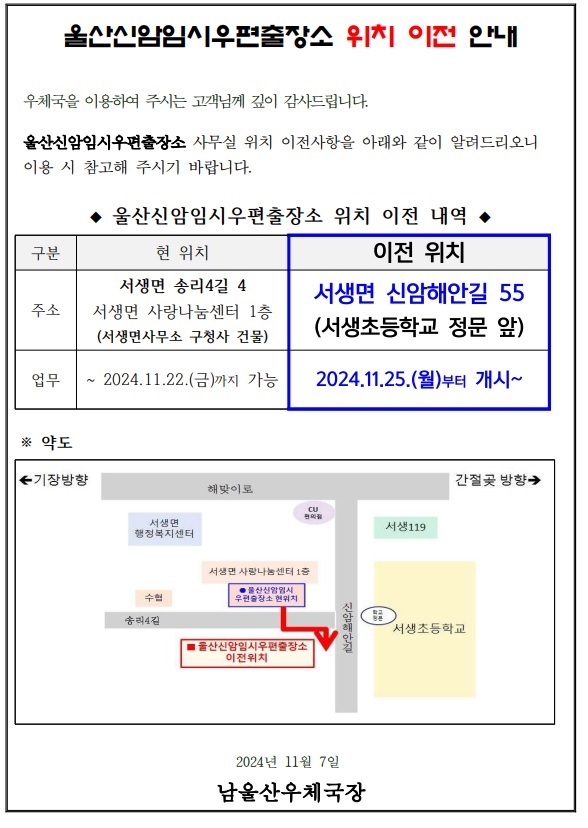 울산신암임시우편출장소 위치 이전 안내
우체국을 이용하여 주시는 고객님께 깊이 감사드립니다.
울산신암임시우편출장소 사무실 위치 이전사항을 아래와 같이 알려드리오니 이용 시 참고해 주시기 바랍니다.
울산신암임시우편출장소 위치 이전 내역
현위치 서생면 송리4길4 서생면 사랑나눔센터 1층(서생면사무소 구청사 건물) 2024.11.22.(금)까지 가능 
이전위치 서생면 신암해안길 55(서생초등학교 정문 앞) 2024.11.25.(월)부터 개시
2024년11월7일 남울산우체국장