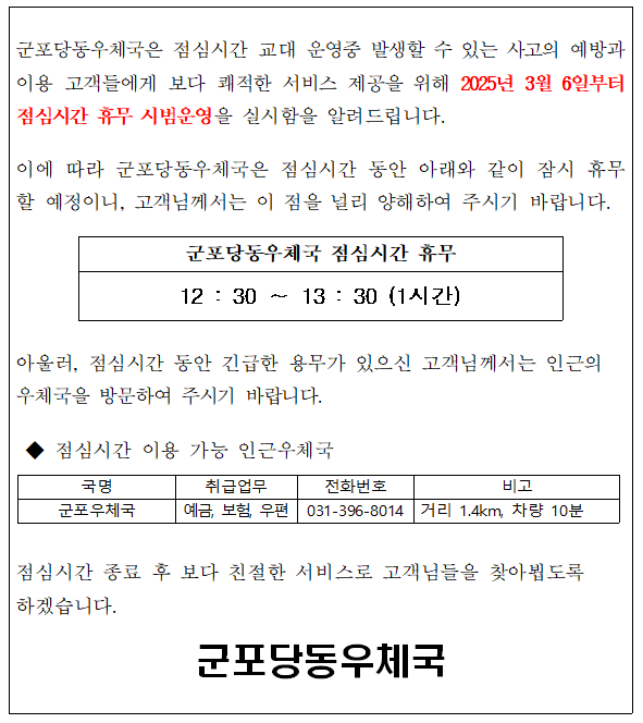 군포당동우체국은 점심시간 교대 운영중 발생할 수 있는 사고의 예방과 이용 고객들에게 보다 쾌적한 서비스 제공을 위해 2025년3월6일부터 점심시간 휴무 시범운영을 실시함을 알려드립니다.

이에 따라 군포당동우체국은 점심시간 동안 아래와 같이 잠시 휴무할 예정이니, 고객님께서는 이 점을 널리 양해하여 주시기 바랍니다. 

군포당동우체국 점심시간 휴무 12:30~13:30 (1시간)

아울러 점심시간 동안 긴급한 용무가 있으신 고객님께서는 인근의 우체국을 방문하여 주시기 바랍니다.

점심시간 이용 가능 인근우체국
- 국명 : 군포우체국
- 취급업무 : 예금, 보험, 우편
- 전화번호 : 031-396-8014
- 비고 : 거리 1.4km, 차량 10분

점심시간 종료 후 보다 친절한 서비스로 고객들을 찾아뵙도록 하겠습니다.

군포당동우체국장
