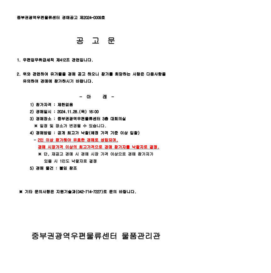 중부권광역우편물류센터 경매공고 제2024-0009호

공고문

1. 우편업무취급세칙 제412조 관련입니다.
2. 위와 관련하여 유가물을 경매 공고하오니 참가를 희망하는 사람은 다음사항을 유의하여 경매에 참가하시기 바랍니다.

- 아래 -
1) 참가자격: 제한없음
2) 경매일시: 2024.11.28.(목) 16:00
3) 경매장소: 중부권광역우편물류센터 3층 대회의실
*일정 및 장소가 변경될 수 있습니다.
4) 경매방법: 공개 최고가 낙찰(예정 가격 기준 이상 입찰)
- 2인 이상 참가해야 유효한 경매로 성립되며, 경매 시장가격 이상의 최고가격으로 경매 참가자를 낙찰자로 결정
*단, 재공고 경매시 경매 시장 가격 이상으로 경매 참가자가 있을 시 1인도 낙찰자로 결정
5) 경매 물건: 붙임 참조

*기타 문의사항은 지원기술과(042-712-7227)로 문의 바랍니다.

중부권광역우편물류센터 물품관리관